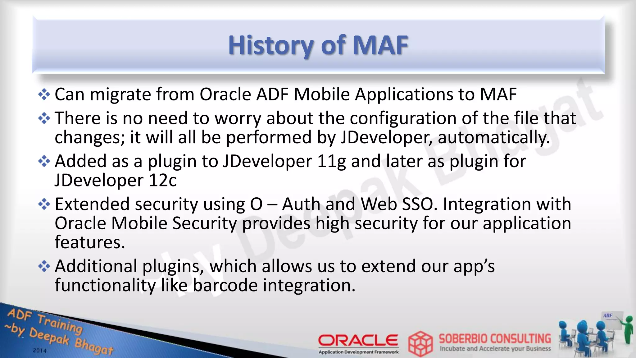 History of MAF  Can migrate from Oracle ADF Mobile Applications to MAF  There is no need to worry about the configuration of the file that changes; it will all be performed by JDeveloper, automatically.  Added as a plugin to JDeveloper 11g and later as plugin for JDeveloper 12c  Extended security using O – Auth and Web SSO. Integration with Oracle Mobile Security provides high security for our application features.  Additional plugins, which allows us to extend our app’s functionality like barcode integration. 