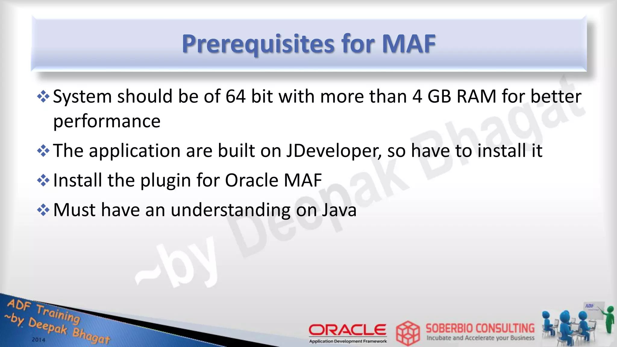 Prerequisites for MAF System should be of 64 bit with more than 4 GB RAM for better performance The application are built on JDeveloper, so have to install it Install the plugin for Oracle MAF Must have an understanding on Java 