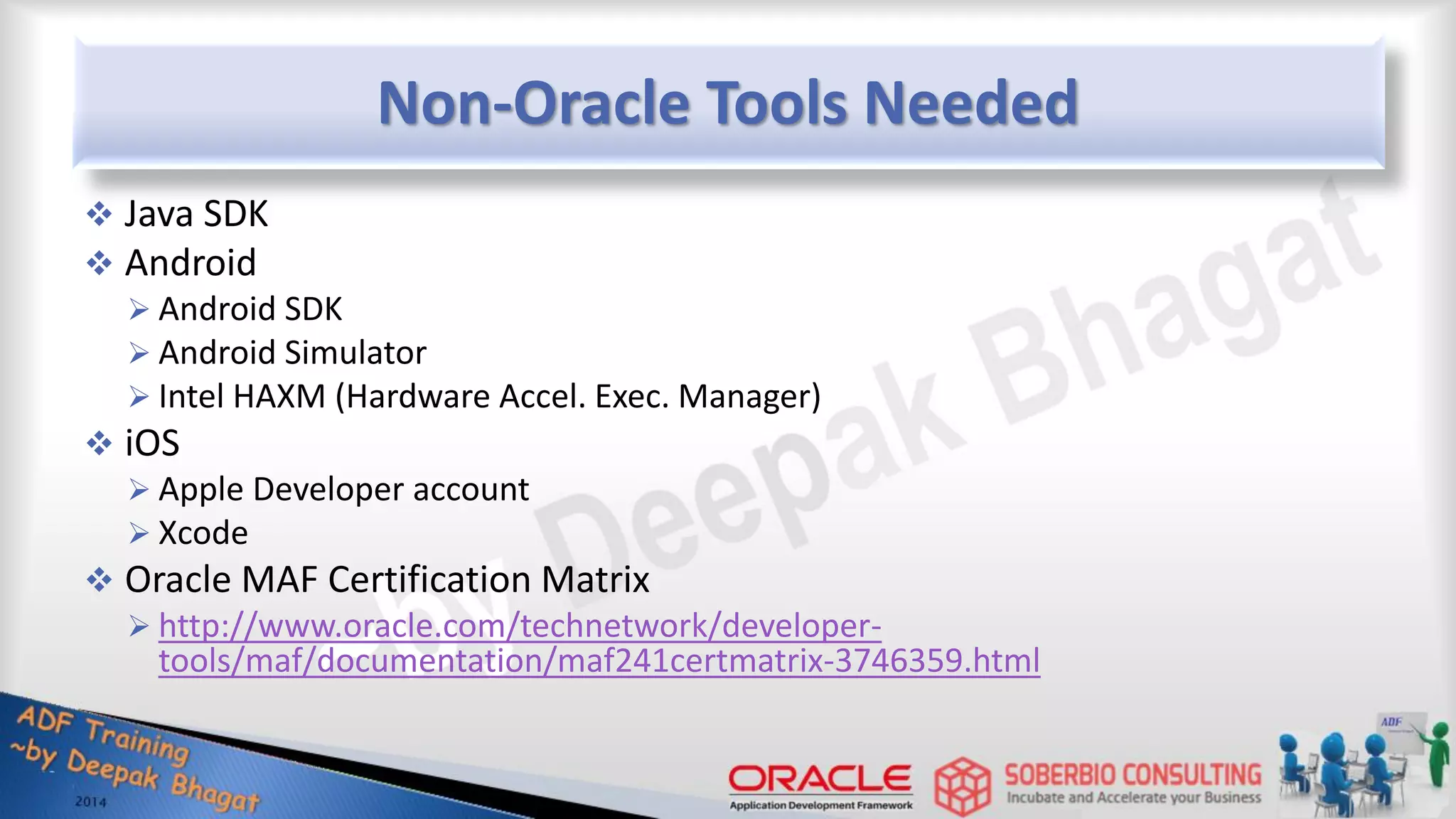 Non-Oracle Tools Needed  Java SDK  Android  Android SDK  Android Simulator  Intel HAXM (Hardware Accel. Exec. Manager)  iOS  Apple Developer account  Xcode  Oracle MAF Certification Matrix  http://www.oracle.com/technetwork/developer- tools/maf/documentation/maf241certmatrix-3746359.html 