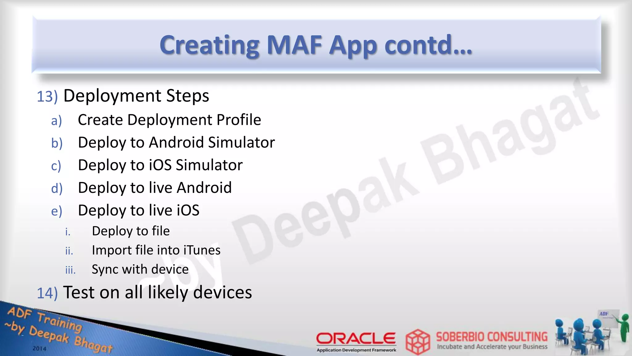 Creating MAF App contd… 13) Deployment Steps a) Create Deployment Profile b) Deploy to Android Simulator c) Deploy to iOS Simulator d) Deploy to live Android e) Deploy to live iOS i. Deploy to file ii. Import file into iTunes iii. Sync with device 14) Test on all likely devices 
