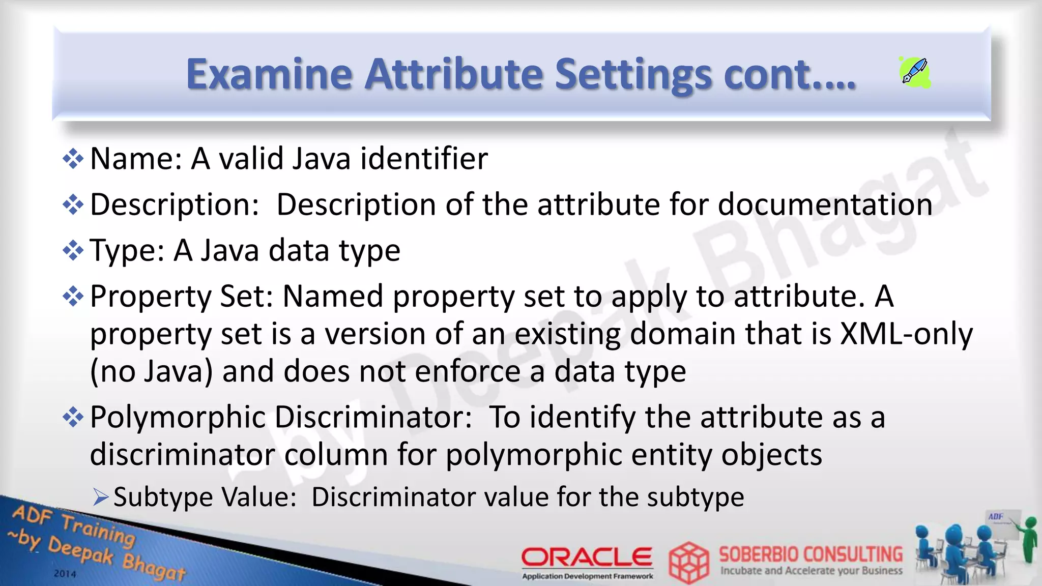 Examine Attribute Settings cont.… Name: A valid Java identifier Description: Description of the attribute for documentation Type: A Java data type Property Set: Named property set to apply to attribute. A property set is a version of an existing domain that is XML-only (no Java) and does not enforce a data type Polymorphic Discriminator: To identify the attribute as a discriminator column for polymorphic entity objects Subtype Value: Discriminator value for the subtype 