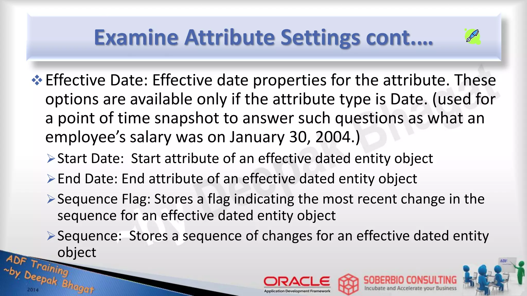 Examine Attribute Settings cont.… Effective Date: Effective date properties for the attribute. These options are available only if the attribute type is Date. (used for a point of time snapshot to answer such questions as what an employee’s salary was on January 30, 2004.) Start Date: Start attribute of an effective dated entity object End Date: End attribute of an effective dated entity object Sequence Flag: Stores a flag indicating the most recent change in the sequence for an effective dated entity object Sequence: Stores a sequence of changes for an effective dated entity object 