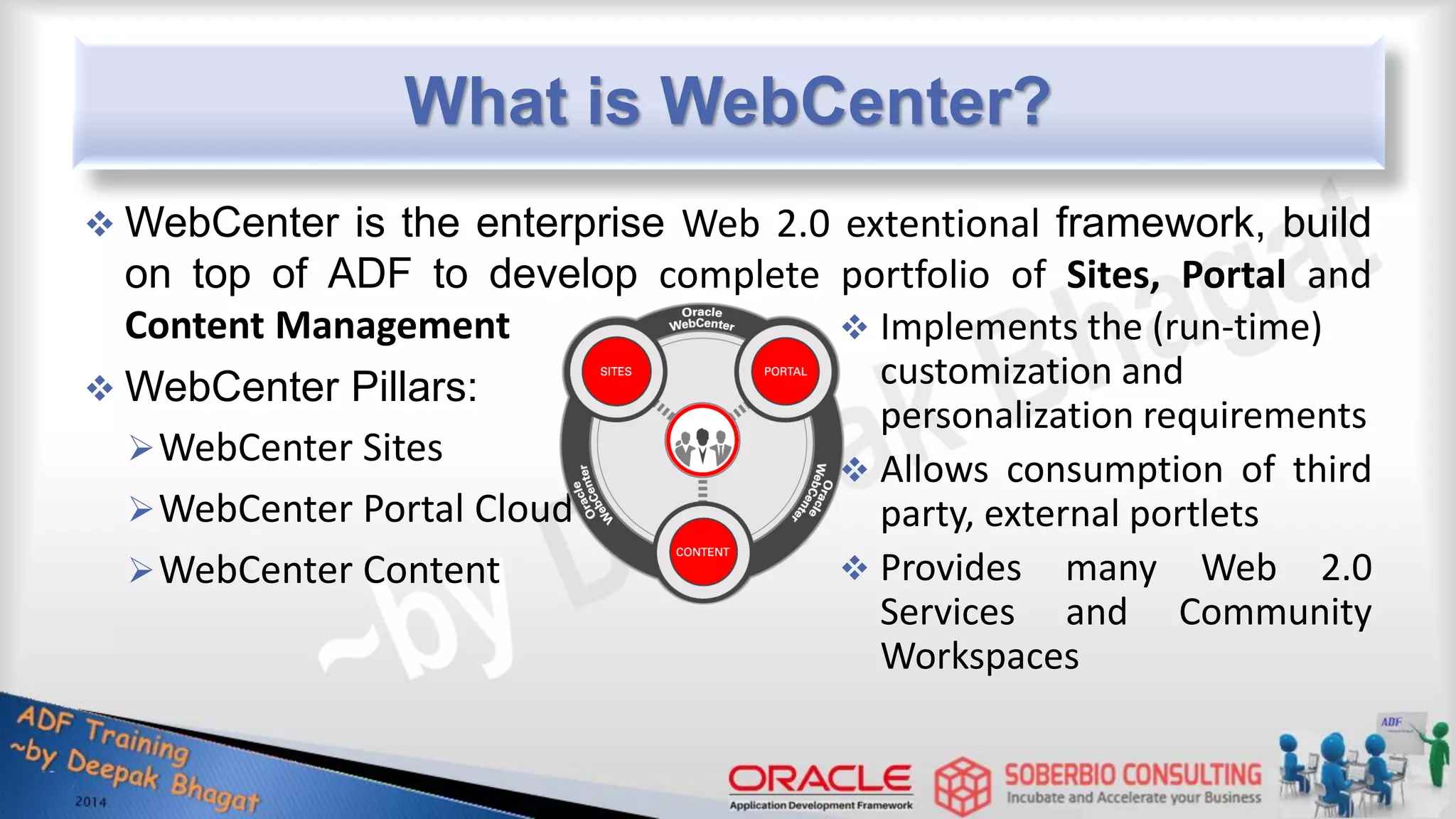 What is WebCenter?  WebCenter is the enterprise Web 2.0 extentional framework, build on top of ADF to develop complete portfolio of Sites, Portal and Content Management  WebCenter Pillars: WebCenter Sites WebCenter Portal Cloud WebCenter Content  Implements the (run-time) customization and personalization requirements  Allows consumption of third party, external portlets  Provides many Web 2.0 Services and Community Workspaces 