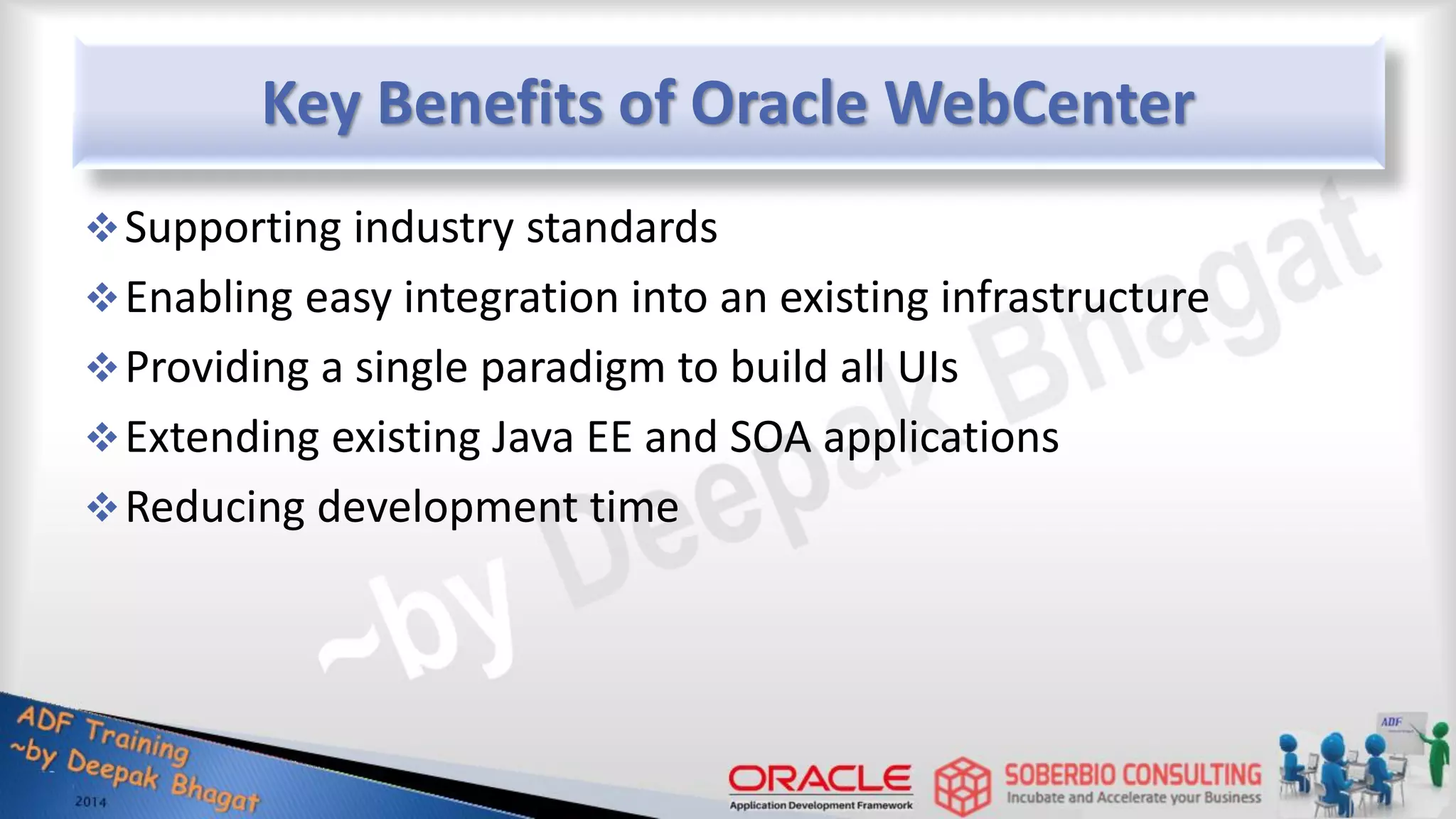 Key Benefits of Oracle WebCenter Supporting industry standards Enabling easy integration into an existing infrastructure Providing a single paradigm to build all UIs Extending existing Java EE and SOA applications Reducing development time 