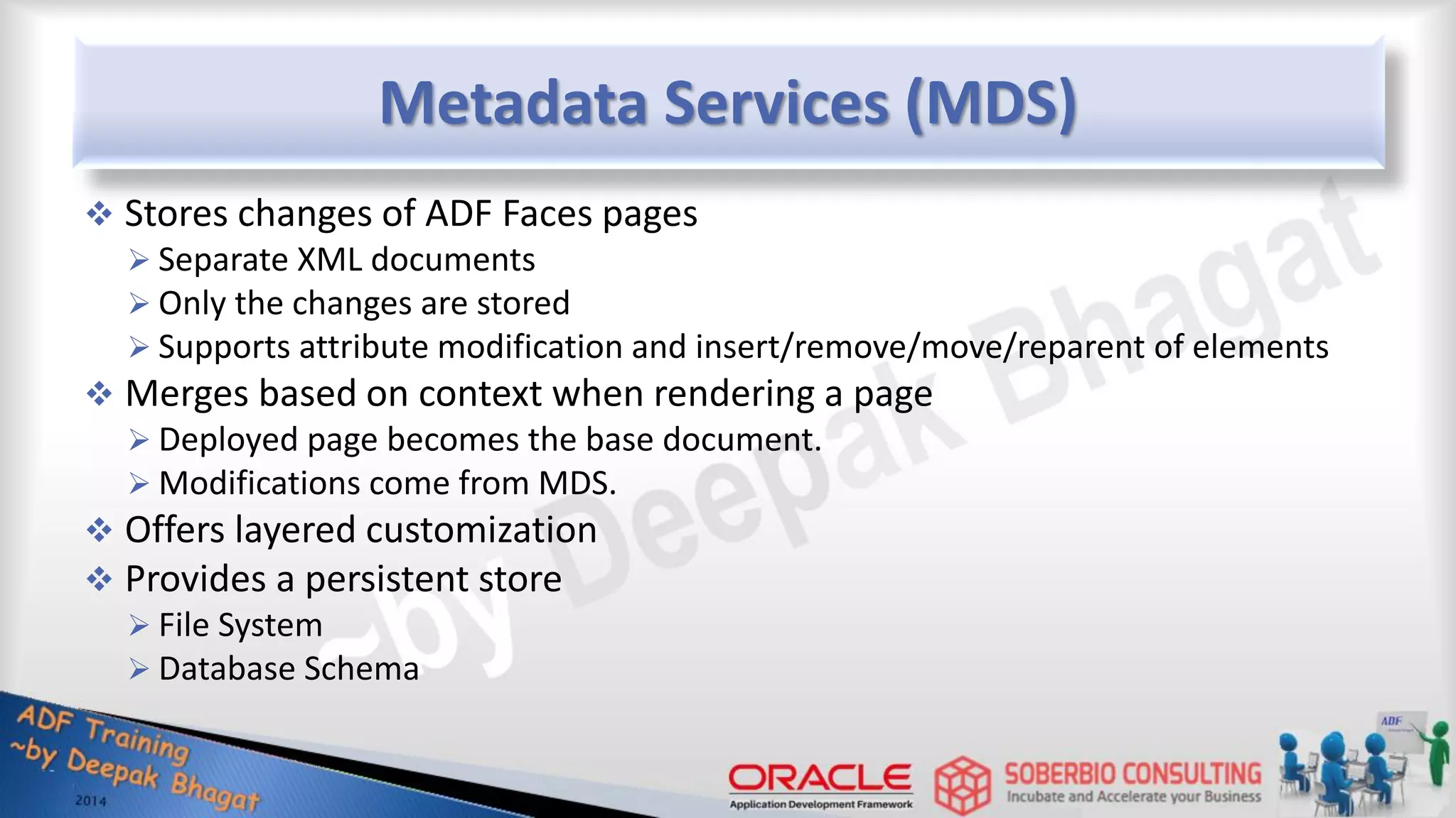 Metadata Services (MDS)  Stores changes of ADF Faces pages  Separate XML documents  Only the changes are stored  Supports attribute modification and insert/remove/move/reparent of elements  Merges based on context when rendering a page  Deployed page becomes the base document.  Modifications come from MDS.  Offers layered customization  Provides a persistent store  File System  Database Schema 