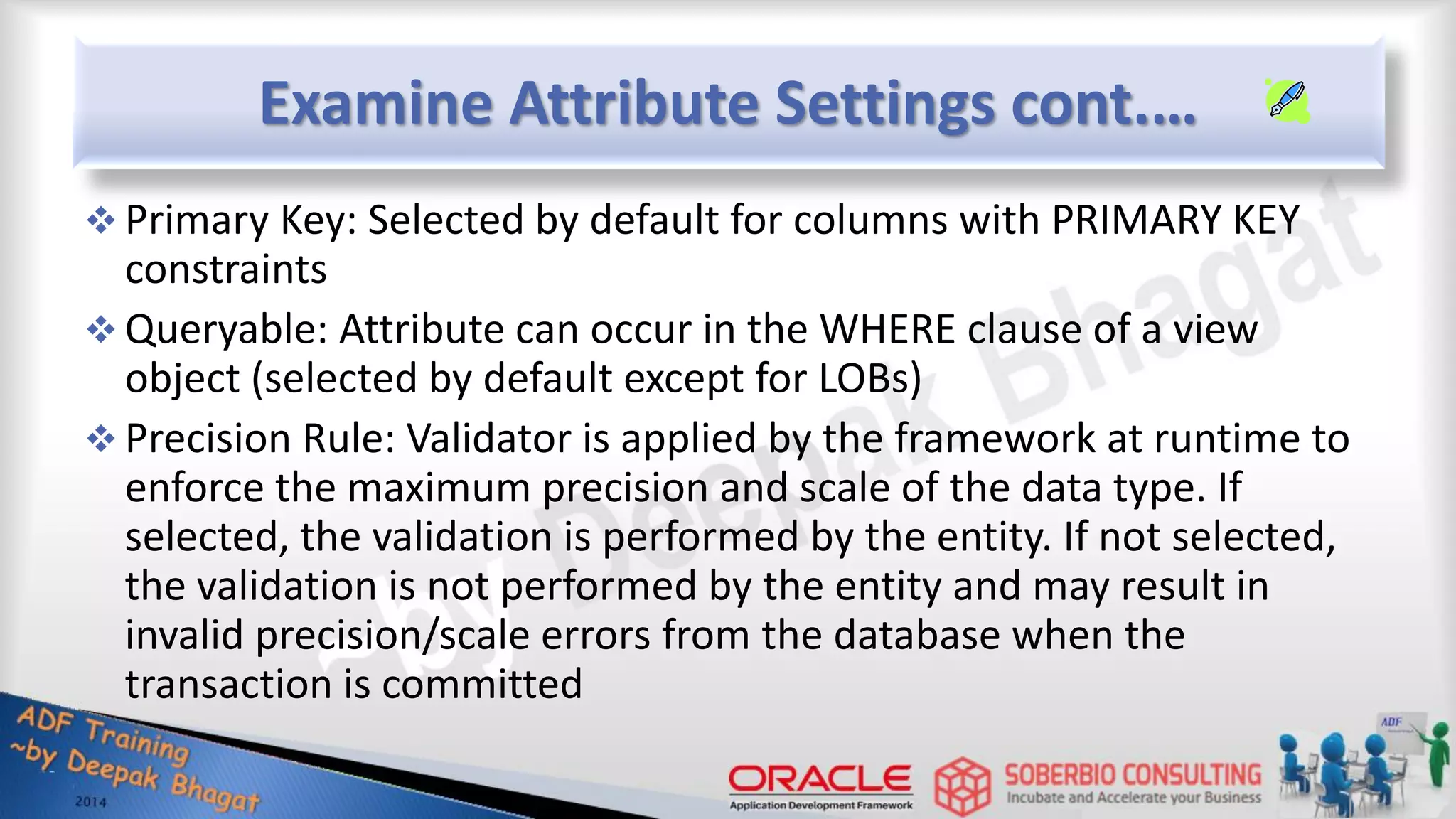 Examine Attribute Settings cont.…  Primary Key: Selected by default for columns with PRIMARY KEY constraints  Queryable: Attribute can occur in the WHERE clause of a view object (selected by default except for LOBs)  Precision Rule: Validator is applied by the framework at runtime to enforce the maximum precision and scale of the data type. If selected, the validation is performed by the entity. If not selected, the validation is not performed by the entity and may result in invalid precision/scale errors from the database when the transaction is committed 