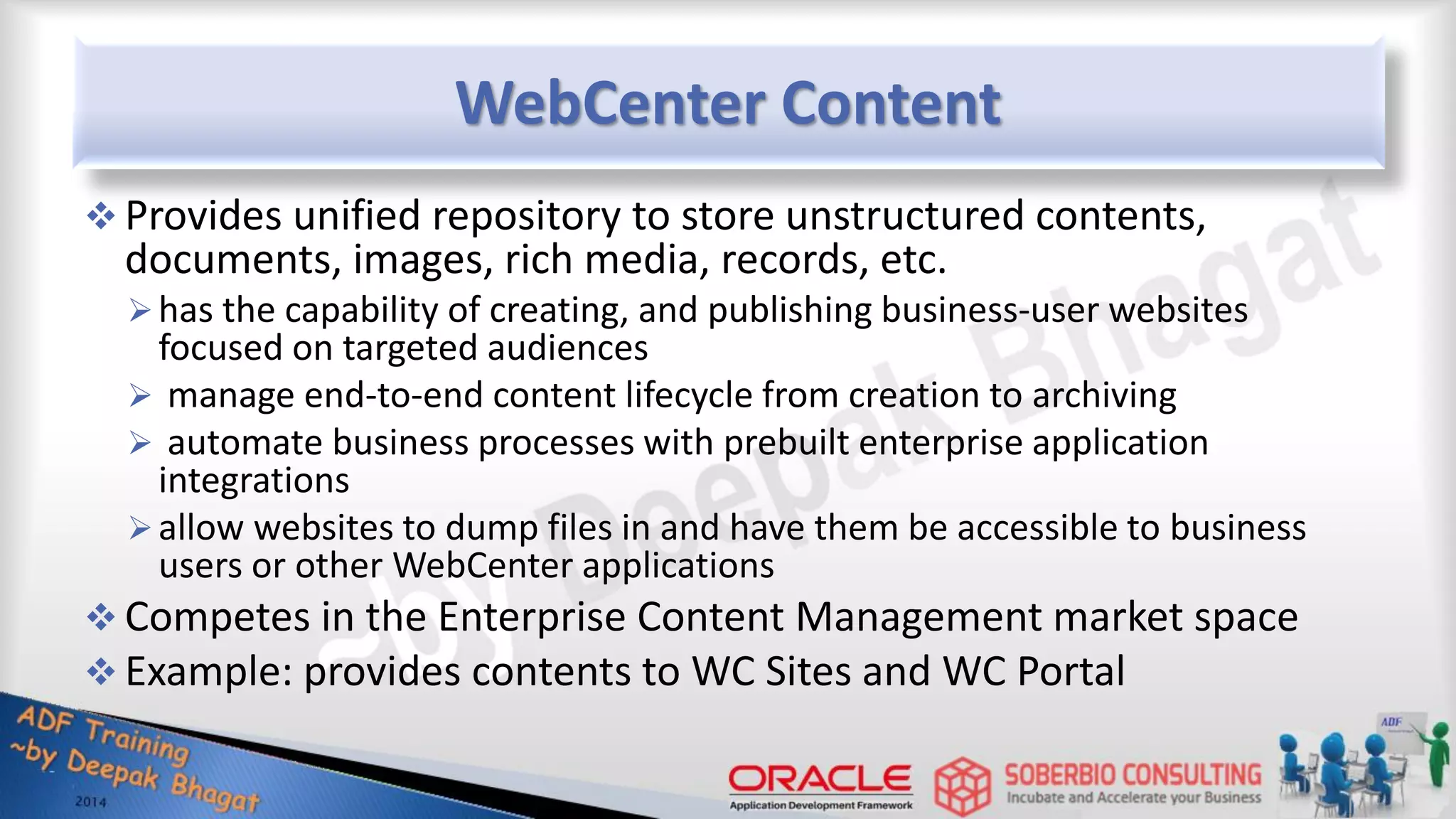 WebCenter Content  Provides unified repository to store unstructured contents, documents, images, rich media, records, etc. has the capability of creating, and publishing business-user websites focused on targeted audiences  manage end-to-end content lifecycle from creation to archiving  automate business processes with prebuilt enterprise application integrations allow websites to dump files in and have them be accessible to business users or other WebCenter applications  Competes in the Enterprise Content Management market space  Example: provides contents to WC Sites and WC Portal 