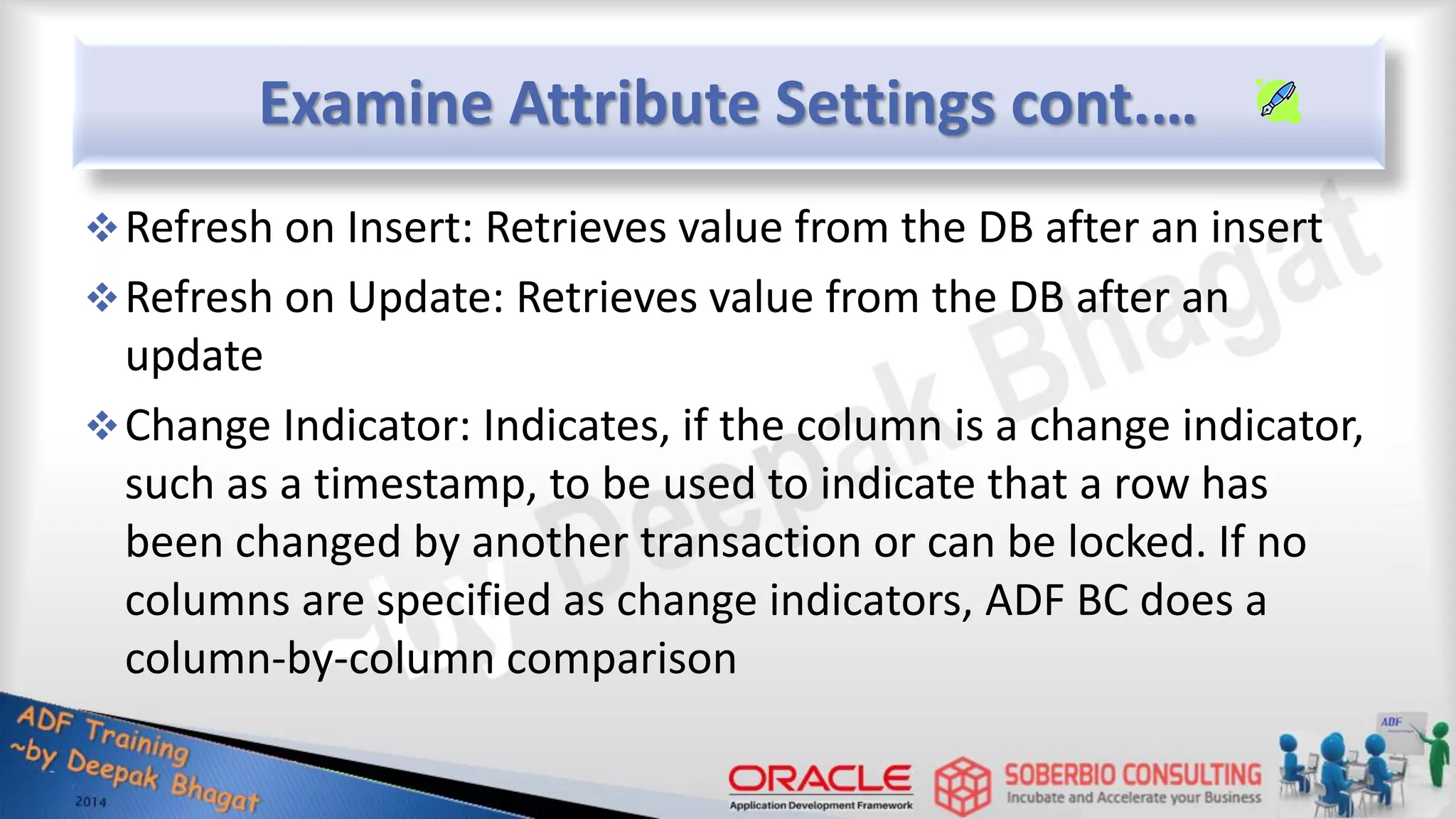 Examine Attribute Settings cont.… Refresh on Insert: Retrieves value from the DB after an insert Refresh on Update: Retrieves value from the DB after an update Change Indicator: Indicates, if the column is a change indicator, such as a timestamp, to be used to indicate that a row has been changed by another transaction or can be locked. If no columns are specified as change indicators, ADF BC does a column-by-column comparison 