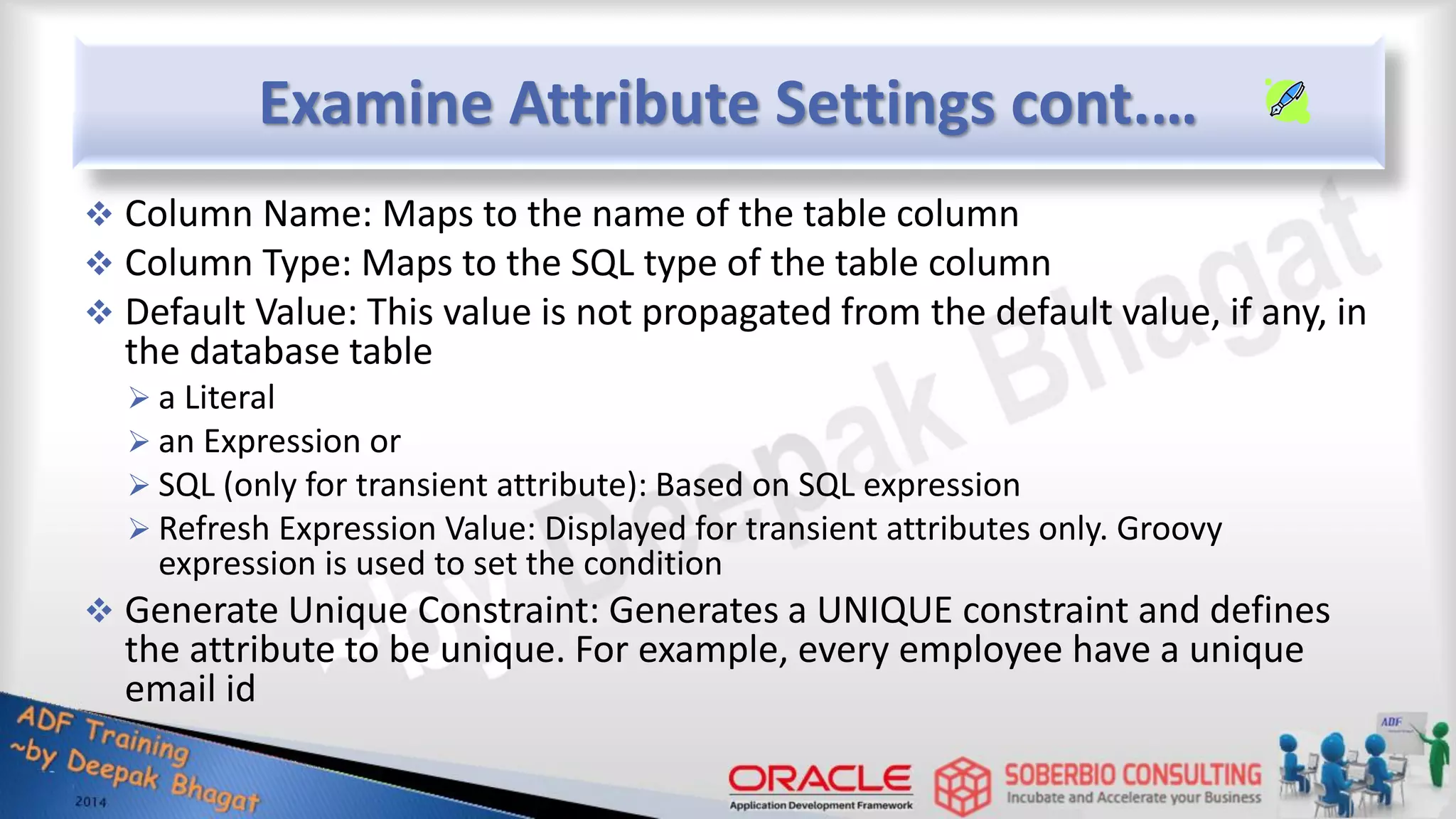 Examine Attribute Settings cont.…  Column Name: Maps to the name of the table column  Column Type: Maps to the SQL type of the table column  Default Value: This value is not propagated from the default value, if any, in the database table  a Literal  an Expression or  SQL (only for transient attribute): Based on SQL expression  Refresh Expression Value: Displayed for transient attributes only. Groovy expression is used to set the condition  Generate Unique Constraint: Generates a UNIQUE constraint and defines the attribute to be unique. For example, every employee have a unique email id 
