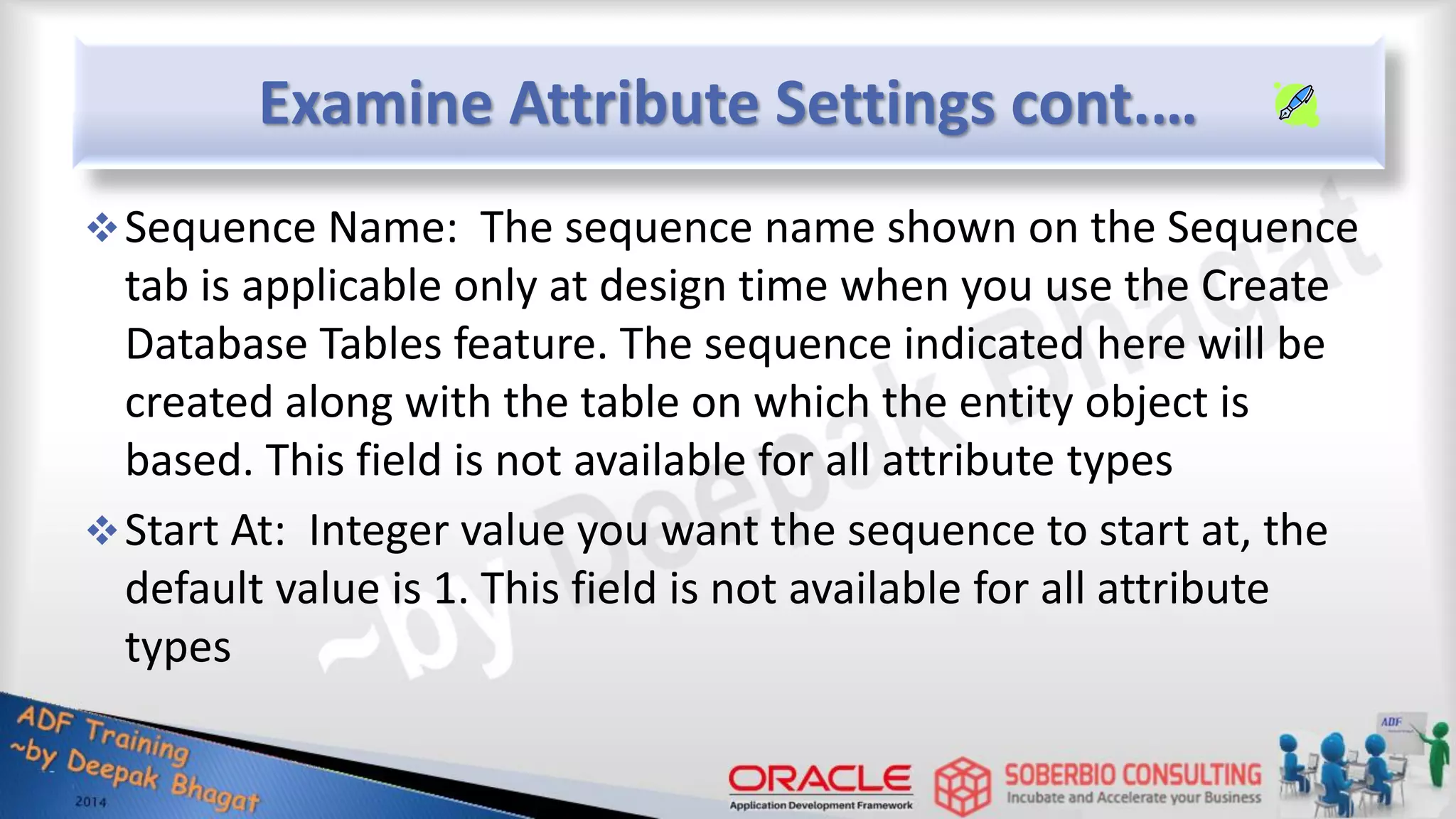 Examine Attribute Settings cont.… Sequence Name: The sequence name shown on the Sequence tab is applicable only at design time when you use the Create Database Tables feature. The sequence indicated here will be created along with the table on which the entity object is based. This field is not available for all attribute types Start At: Integer value you want the sequence to start at, the default value is 1. This field is not available for all attribute types 