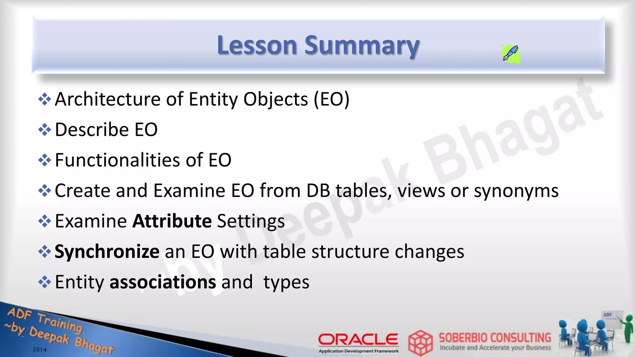 Lesson Summary Architecture of Entity Objects (EO) Describe EO Functionalities of EO Create and Examine EO from DB tables, views or synonyms Examine Attribute Settings Synchronize an EO with table structure changes Entity associations and types 