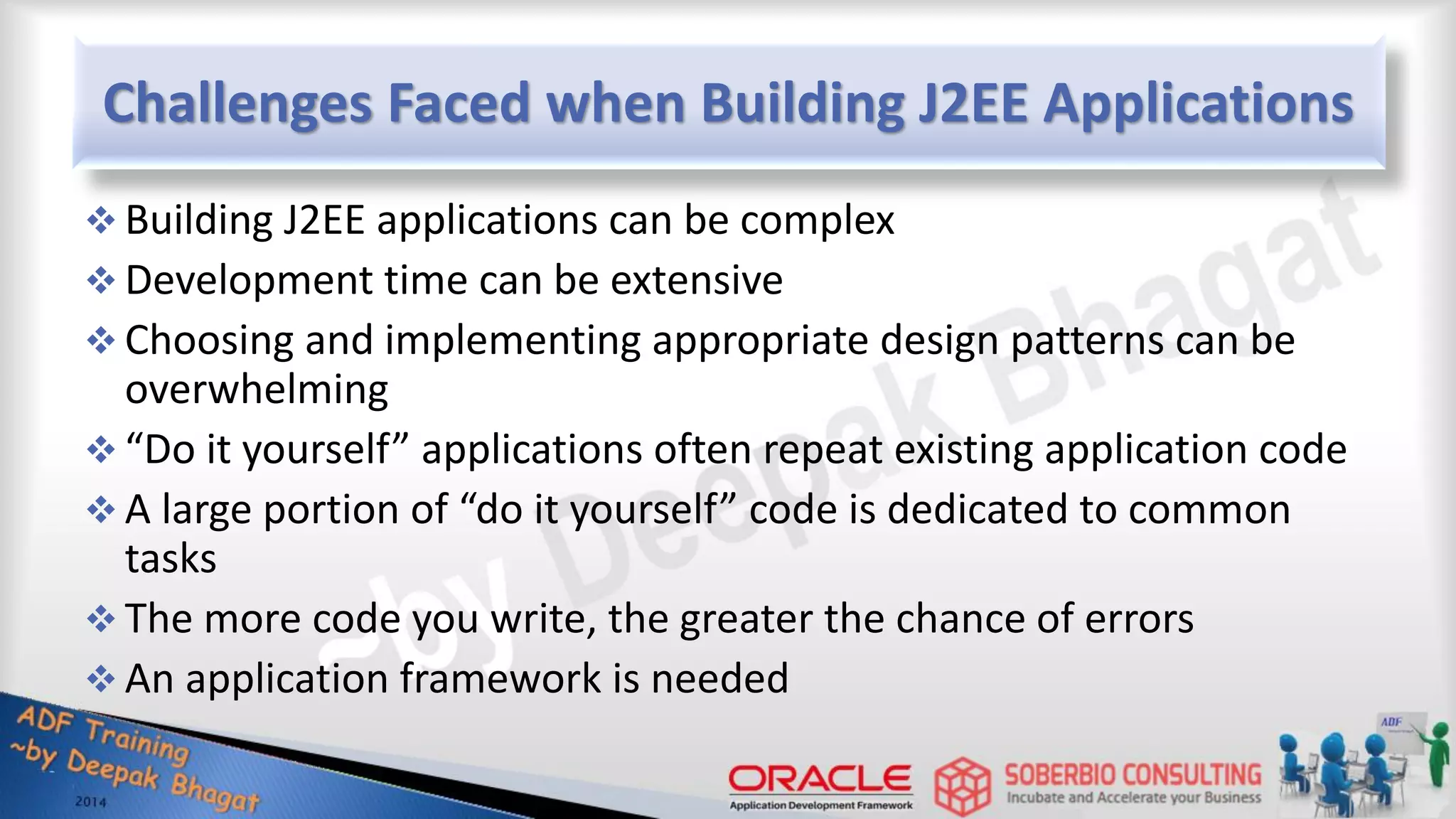 Challenges Faced when Building J2EE Applications  Building J2EE applications can be complex  Development time can be extensive  Choosing and implementing appropriate design patterns can be overwhelming  “Do it yourself” applications often repeat existing application code  A large portion of “do it yourself” code is dedicated to common tasks  The more code you write, the greater the chance of errors  An application framework is needed 