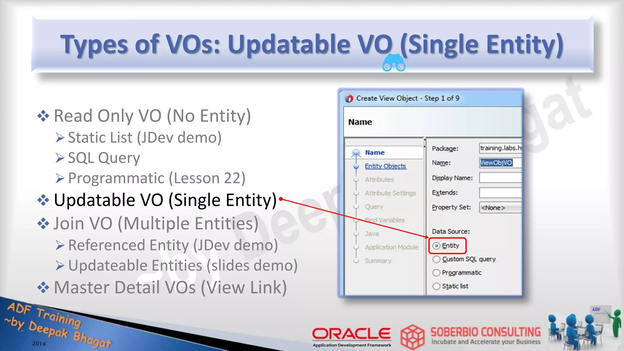 Types of VOs: Updatable VO (Single Entity)  Read Only VO (No Entity) Static List (JDev demo) SQL Query Programmatic (Lesson 22)  Updatable VO (Single Entity)  Join VO (Multiple Entities) Referenced Entity (JDev demo) Updateable Entities (slides demo)  Master Detail VOs (View Link) 