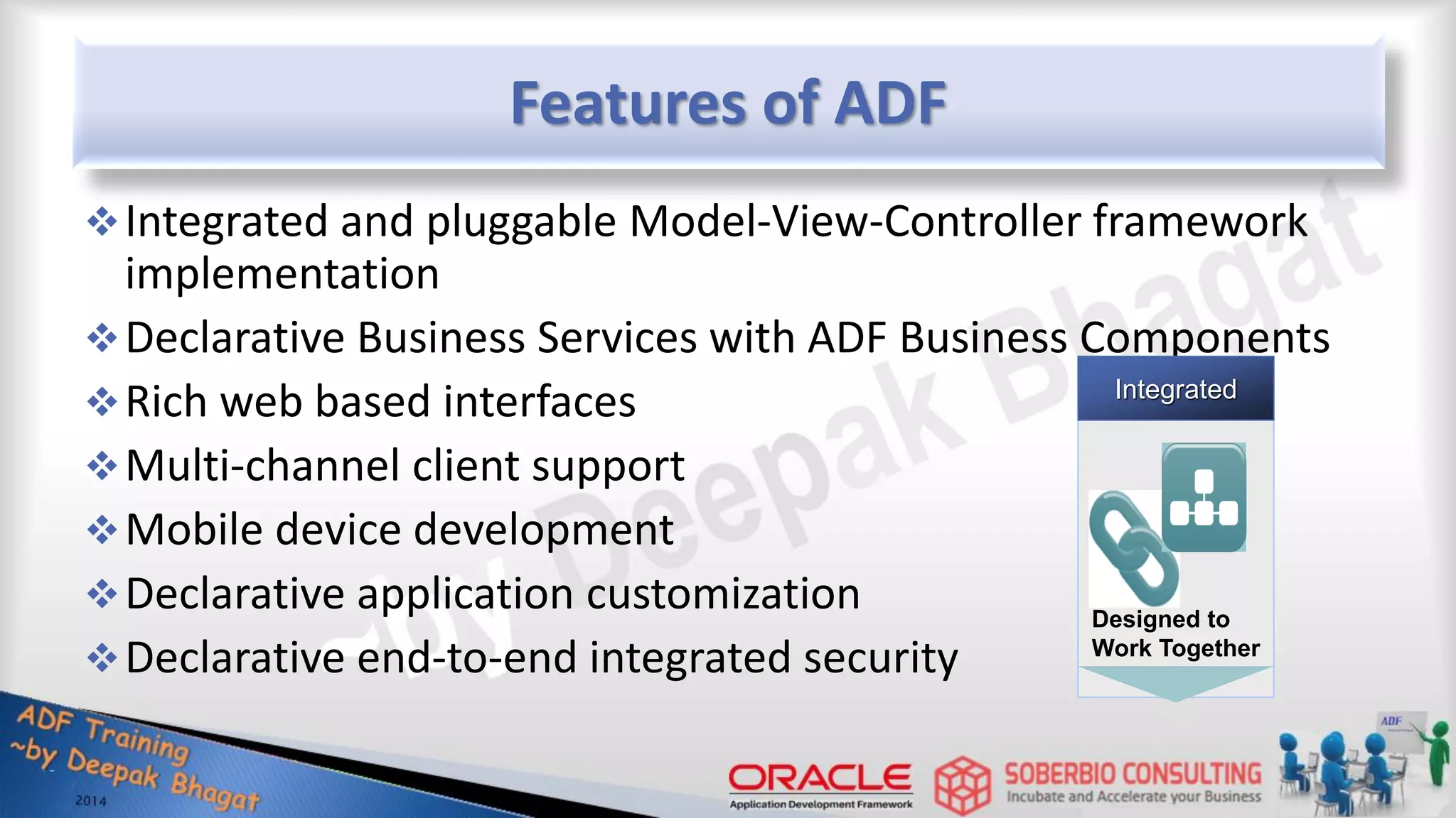 Features of ADF Integrated and pluggable Model-View-Controller framework implementation Declarative Business Services with ADF Business Components Rich web based interfaces Multi-channel client support Mobile device development Declarative application customization Declarative end-to-end integrated security Designed to Work Together Integrated 