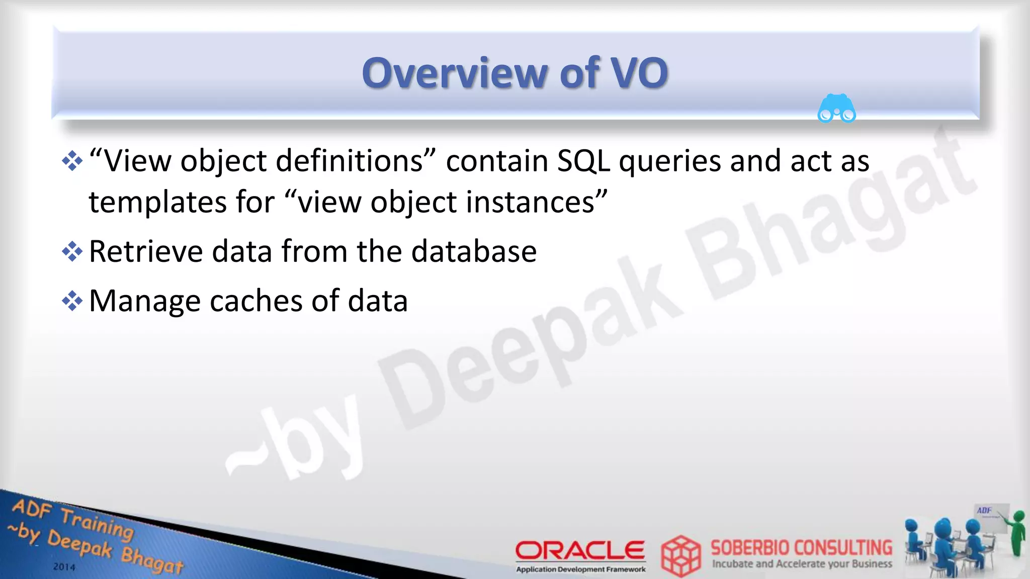 Overview of VO “View object definitions” contain SQL queries and act as templates for “view object instances” Retrieve data from the database Manage caches of data 