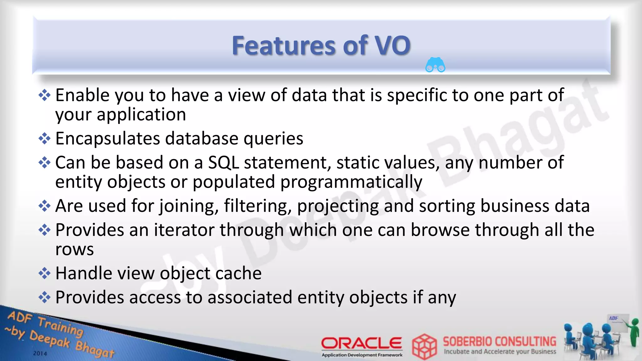 Features of VO  Enable you to have a view of data that is specific to one part of your application  Encapsulates database queries  Can be based on a SQL statement, static values, any number of entity objects or populated programmatically  Are used for joining, filtering, projecting and sorting business data  Provides an iterator through which one can browse through all the rows  Handle view object cache  Provides access to associated entity objects if any 