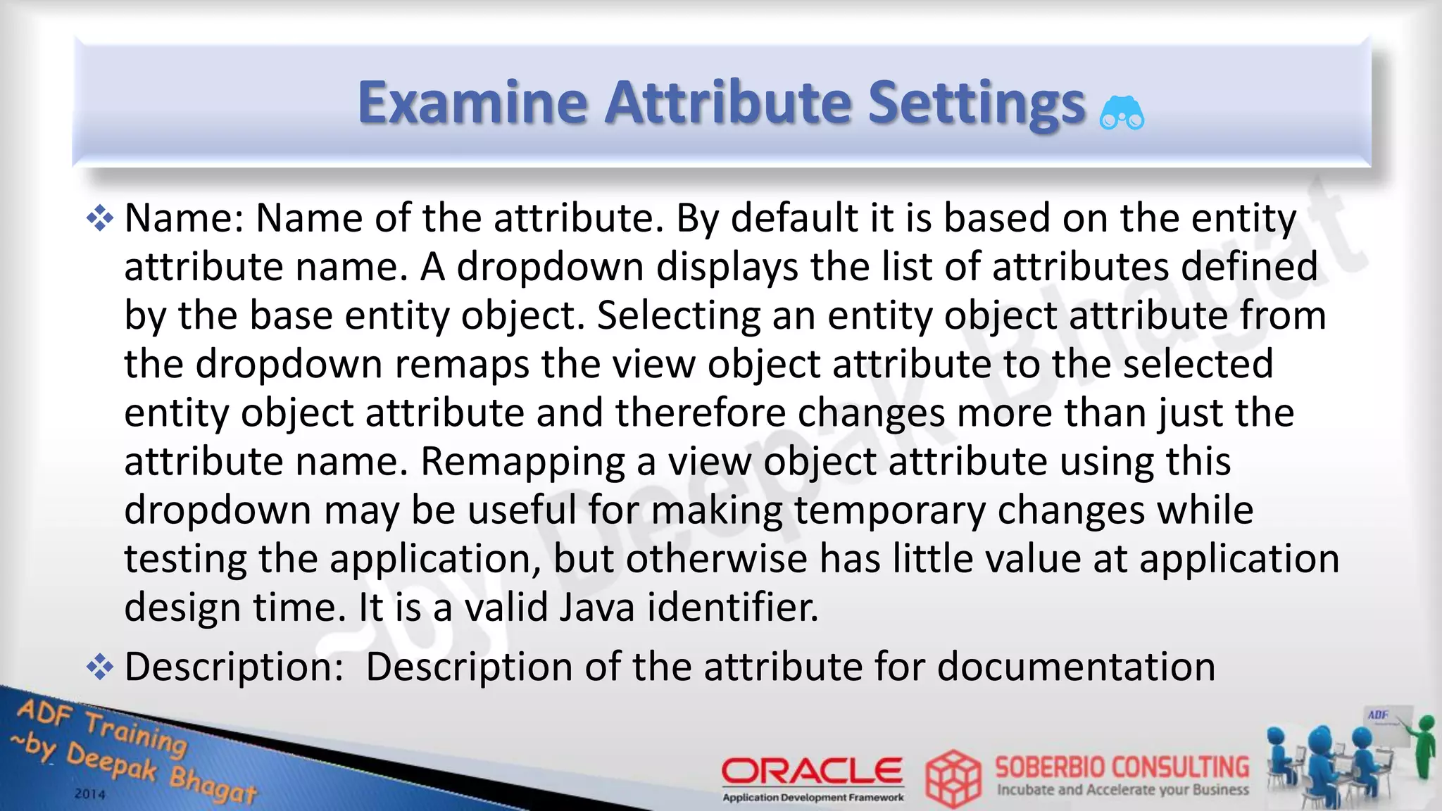 Examine Attribute Settings  Name: Name of the attribute. By default it is based on the entity attribute name. A dropdown displays the list of attributes defined by the base entity object. Selecting an entity object attribute from the dropdown remaps the view object attribute to the selected entity object attribute and therefore changes more than just the attribute name. Remapping a view object attribute using this dropdown may be useful for making temporary changes while testing the application, but otherwise has little value at application design time. It is a valid Java identifier.  Description: Description of the attribute for documentation 