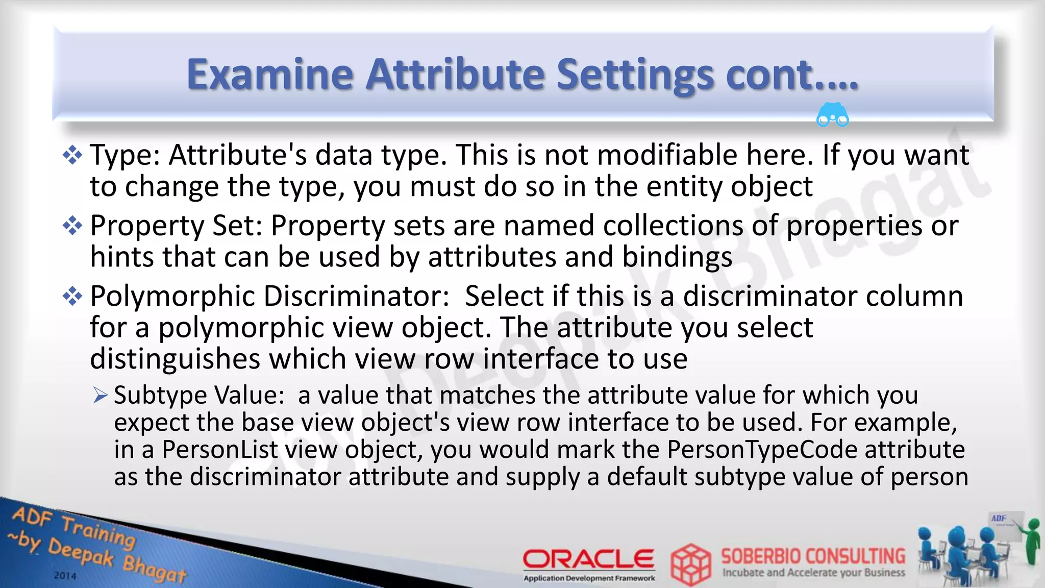 Examine Attribute Settings cont.…  Type: Attribute's data type. This is not modifiable here. If you want to change the type, you must do so in the entity object  Property Set: Property sets are named collections of properties or hints that can be used by attributes and bindings  Polymorphic Discriminator: Select if this is a discriminator column for a polymorphic view object. The attribute you select distinguishes which view row interface to use Subtype Value: a value that matches the attribute value for which you expect the base view object's view row interface to be used. For example, in a PersonList view object, you would mark the PersonTypeCode attribute as the discriminator attribute and supply a default subtype value of person 