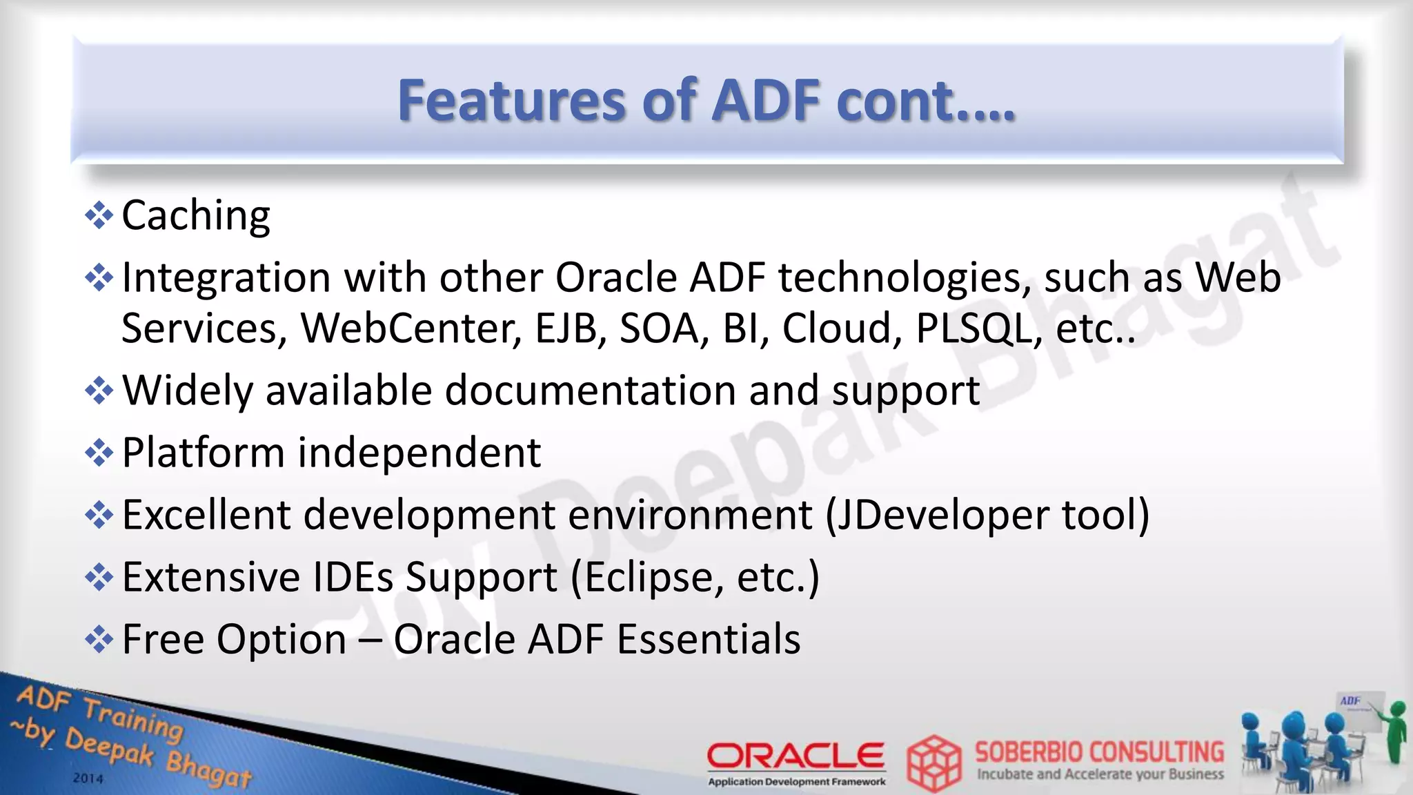 Features of ADF cont.… Caching Integration with other Oracle ADF technologies, such as Web Services, WebCenter, EJB, SOA, BI, Cloud, PLSQL, etc.. Widely available documentation and support Platform independent Excellent development environment (JDeveloper tool) Extensive IDEs Support (Eclipse, etc.) Free Option – Oracle ADF Essentials 