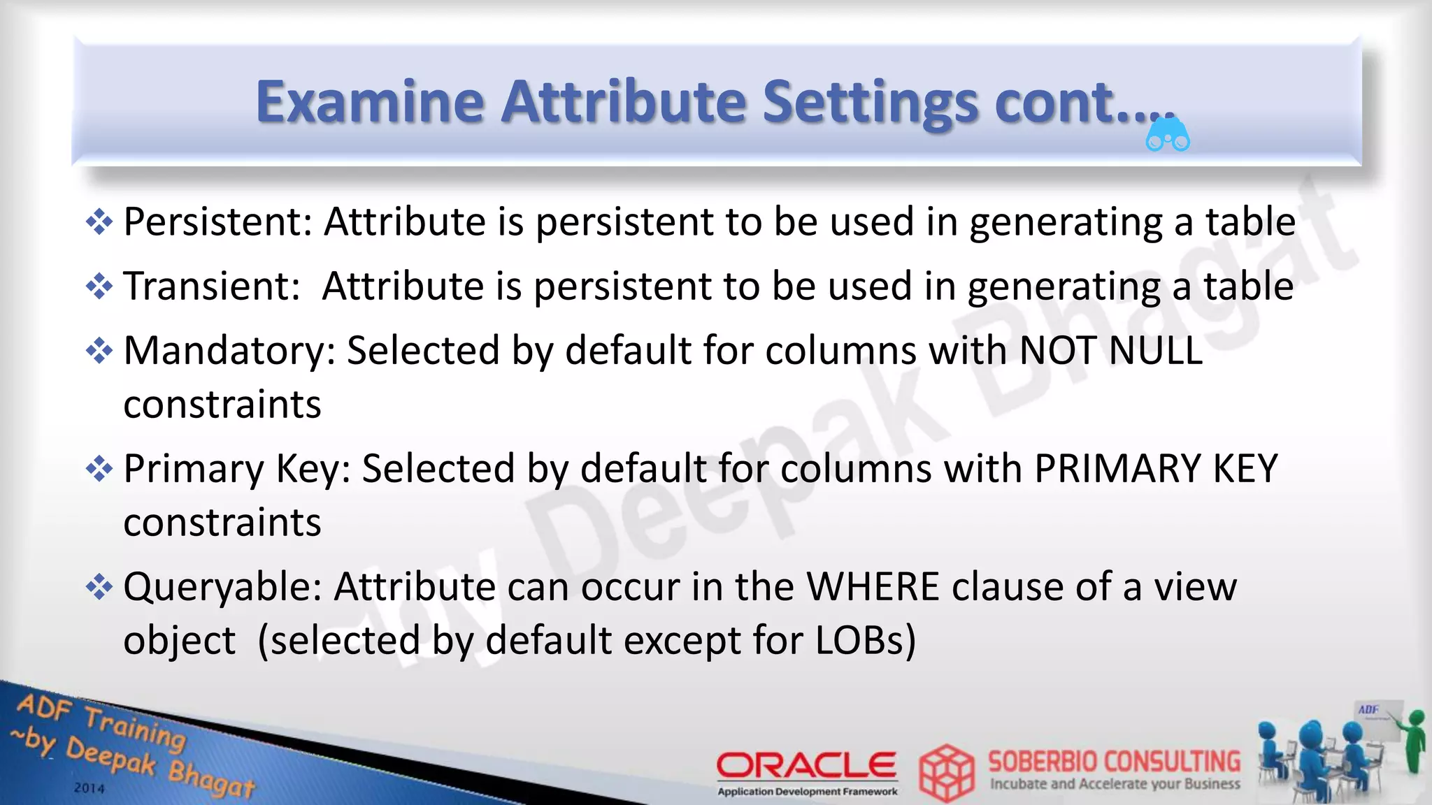 Examine Attribute Settings cont.…  Persistent: Attribute is persistent to be used in generating a table  Transient: Attribute is persistent to be used in generating a table  Mandatory: Selected by default for columns with NOT NULL constraints  Primary Key: Selected by default for columns with PRIMARY KEY constraints  Queryable: Attribute can occur in the WHERE clause of a view object (selected by default except for LOBs) 