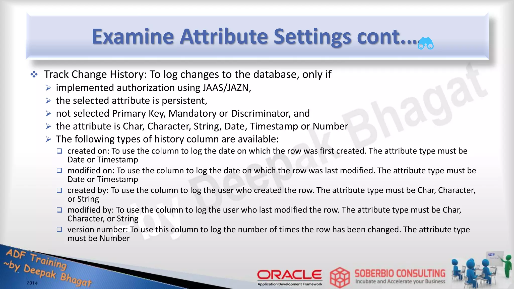 Examine Attribute Settings cont.…  Track Change History: To log changes to the database, only if  implemented authorization using JAAS/JAZN,  the selected attribute is persistent,  not selected Primary Key, Mandatory or Discriminator, and  the attribute is Char, Character, String, Date, Timestamp or Number  The following types of history column are available:  created on: To use the column to log the date on which the row was first created. The attribute type must be Date or Timestamp  modified on: To use the column to log the date on which the row was last modified. The attribute type must be Date or Timestamp  created by: To use the column to log the user who created the row. The attribute type must be Char, Character, or String  modified by: To use the column to log the user who last modified the row. The attribute type must be Char, Character, or String  version number: To use this column to log the number of times the row has been changed. The attribute type must be Number 