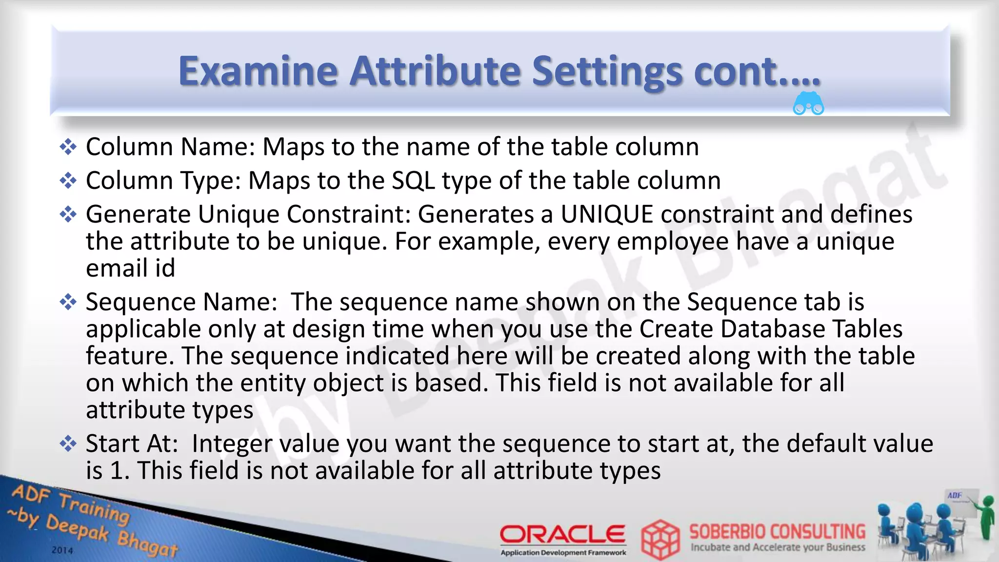 Examine Attribute Settings cont.…  Column Name: Maps to the name of the table column  Column Type: Maps to the SQL type of the table column  Generate Unique Constraint: Generates a UNIQUE constraint and defines the attribute to be unique. For example, every employee have a unique email id  Sequence Name: The sequence name shown on the Sequence tab is applicable only at design time when you use the Create Database Tables feature. The sequence indicated here will be created along with the table on which the entity object is based. This field is not available for all attribute types  Start At: Integer value you want the sequence to start at, the default value is 1. This field is not available for all attribute types 