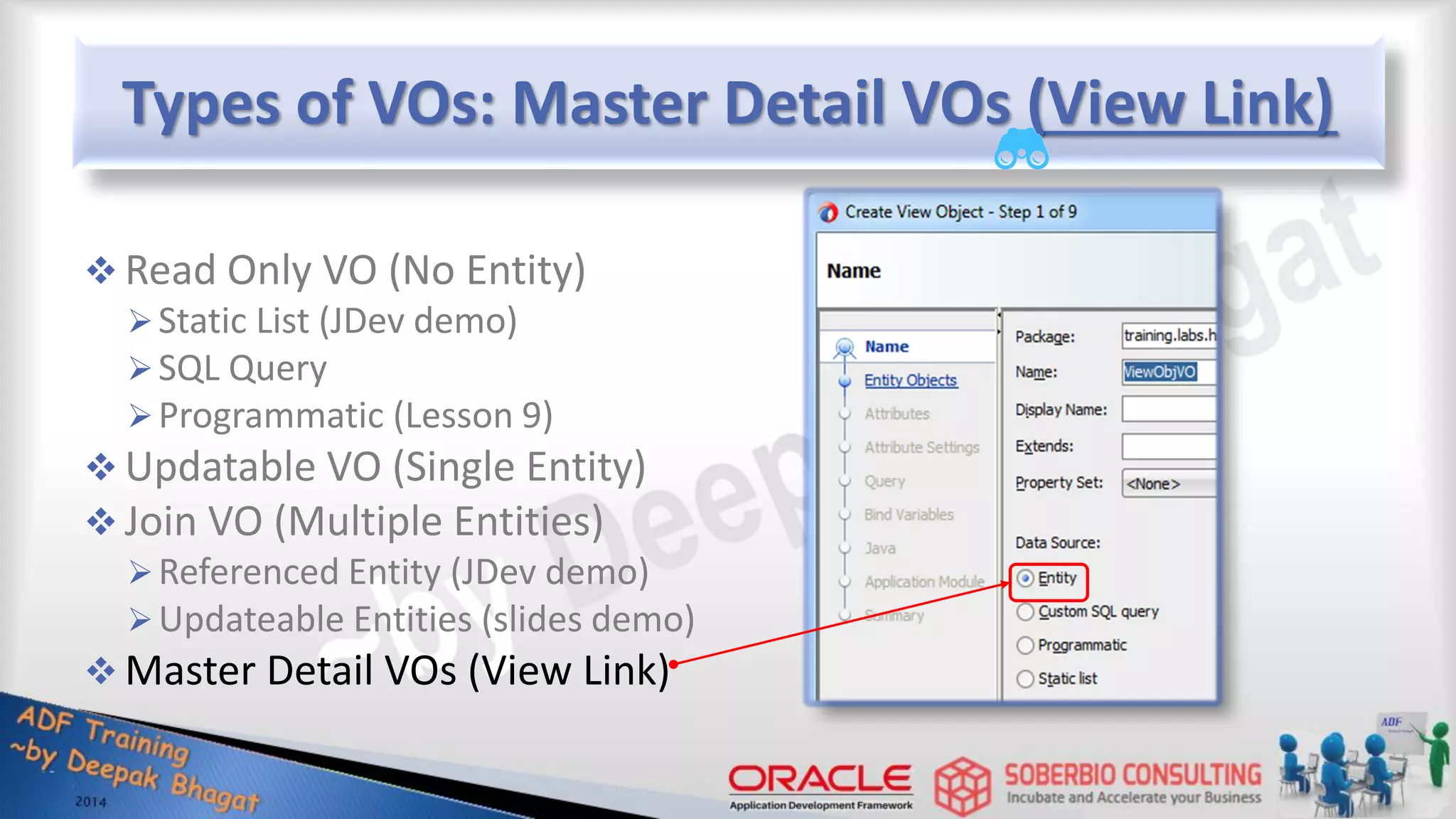 Types of VOs: Master Detail VOs (View Link)  Read Only VO (No Entity) Static List (JDev demo) SQL Query Programmatic (Lesson 9)  Updatable VO (Single Entity)  Join VO (Multiple Entities) Referenced Entity (JDev demo) Updateable Entities (slides demo)  Master Detail VOs (View Link) 