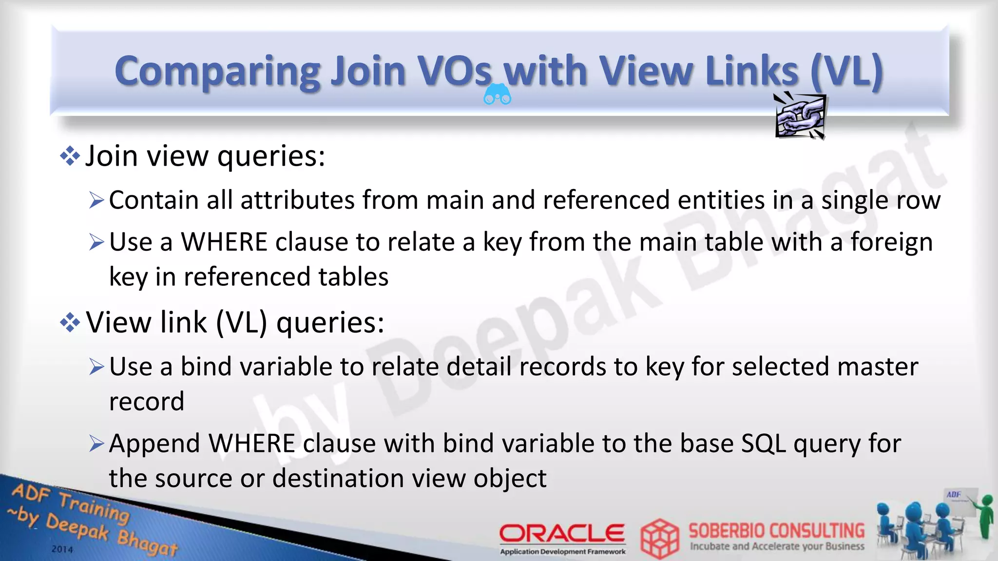 Comparing Join VOs with View Links (VL) Join view queries: Contain all attributes from main and referenced entities in a single row Use a WHERE clause to relate a key from the main table with a foreign key in referenced tables View link (VL) queries: Use a bind variable to relate detail records to key for selected master record Append WHERE clause with bind variable to the base SQL query for the source or destination view object 
