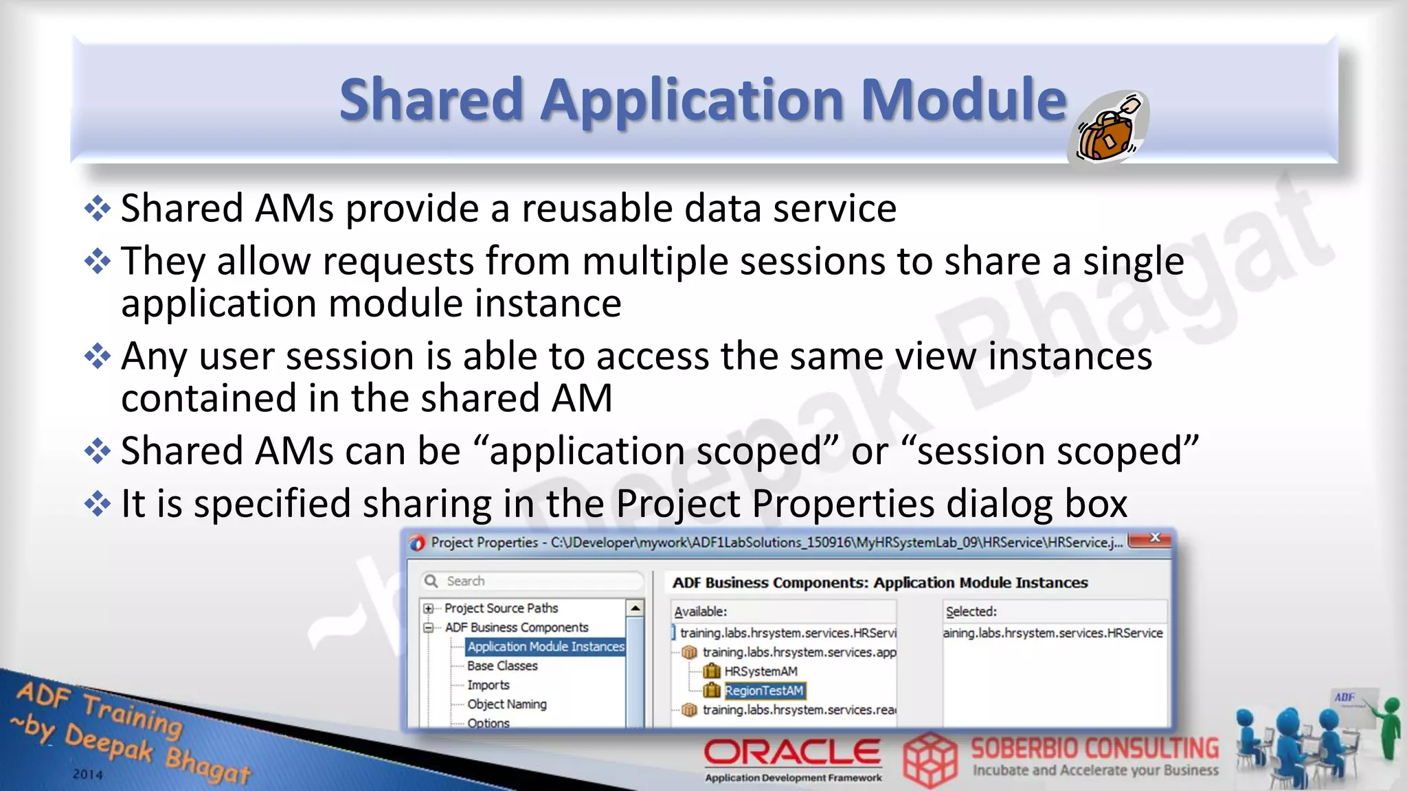 Shared Application Module  Shared AMs provide a reusable data service  They allow requests from multiple sessions to share a single application module instance  Any user session is able to access the same view instances contained in the shared AM  Shared AMs can be “application scoped” or “session scoped”  It is specified sharing in the Project Properties dialog box 