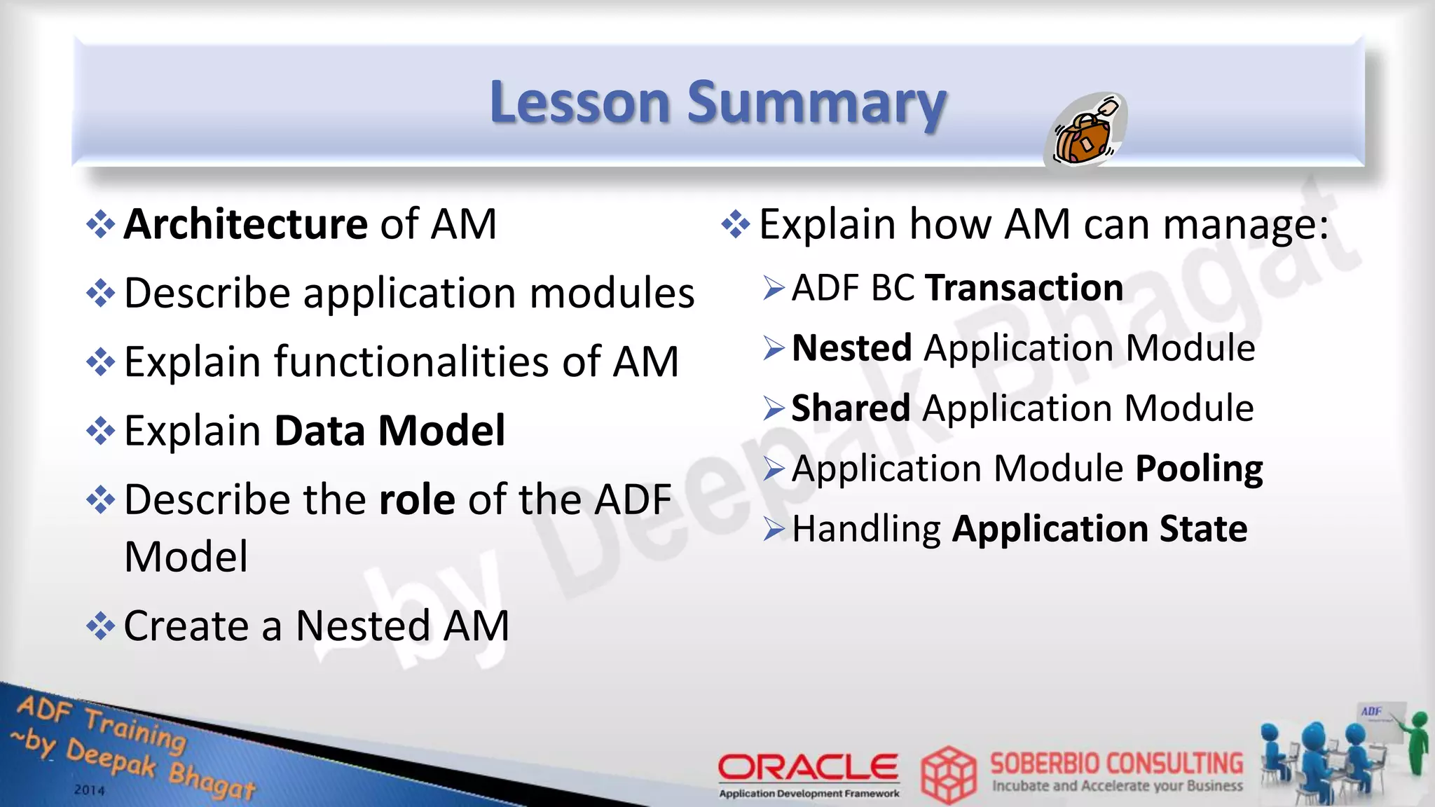 Lesson Summary Architecture of AM Describe application modules Explain functionalities of AM Explain Data Model Describe the role of the ADF Model Create a Nested AM Explain how AM can manage: ADF BC Transaction Nested Application Module Shared Application Module Application Module Pooling Handling Application State 