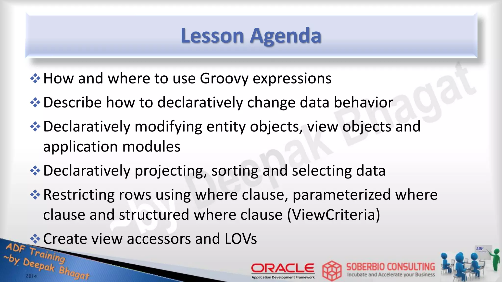 Lesson Agenda How and where to use Groovy expressions Describe how to declaratively change data behavior Declaratively modifying entity objects, view objects and application modules Declaratively projecting, sorting and selecting data Restricting rows using where clause, parameterized where clause and structured where clause (ViewCriteria) Create view accessors and LOVs 