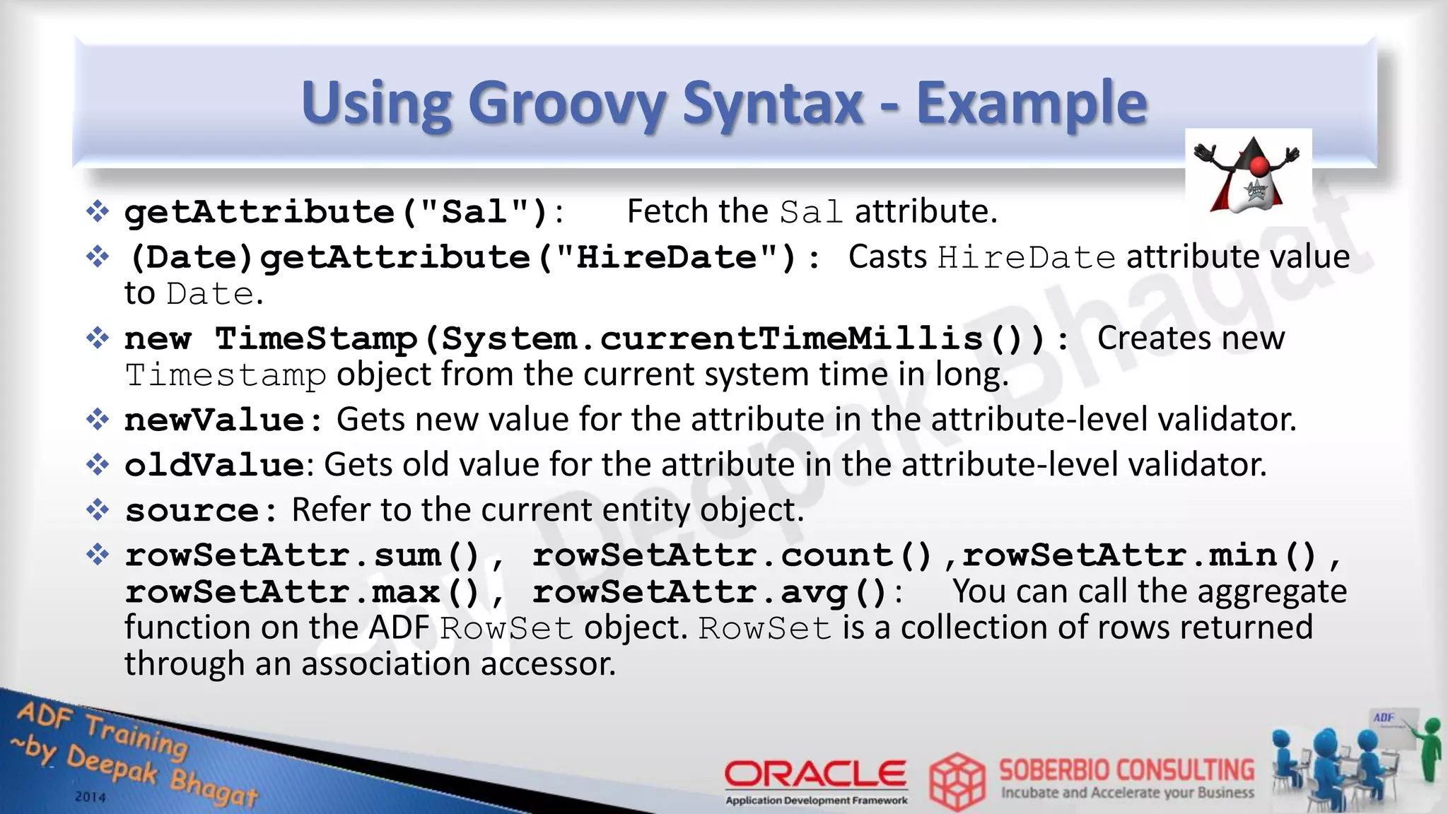 Using Groovy Syntax - Example  getAttribute("Sal"): Fetch the Sal attribute.  (Date)getAttribute("HireDate"): Casts HireDate attribute value to Date.  new TimeStamp(System.currentTimeMillis()): Creates new Timestamp object from the current system time in long.  newValue: Gets new value for the attribute in the attribute-level validator.  oldValue: Gets old value for the attribute in the attribute-level validator.  source: Refer to the current entity object.  rowSetAttr.sum(), rowSetAttr.count(),rowSetAttr.min(), rowSetAttr.max(), rowSetAttr.avg(): You can call the aggregate function on the ADF RowSet object. RowSet is a collection of rows returned through an association accessor. 