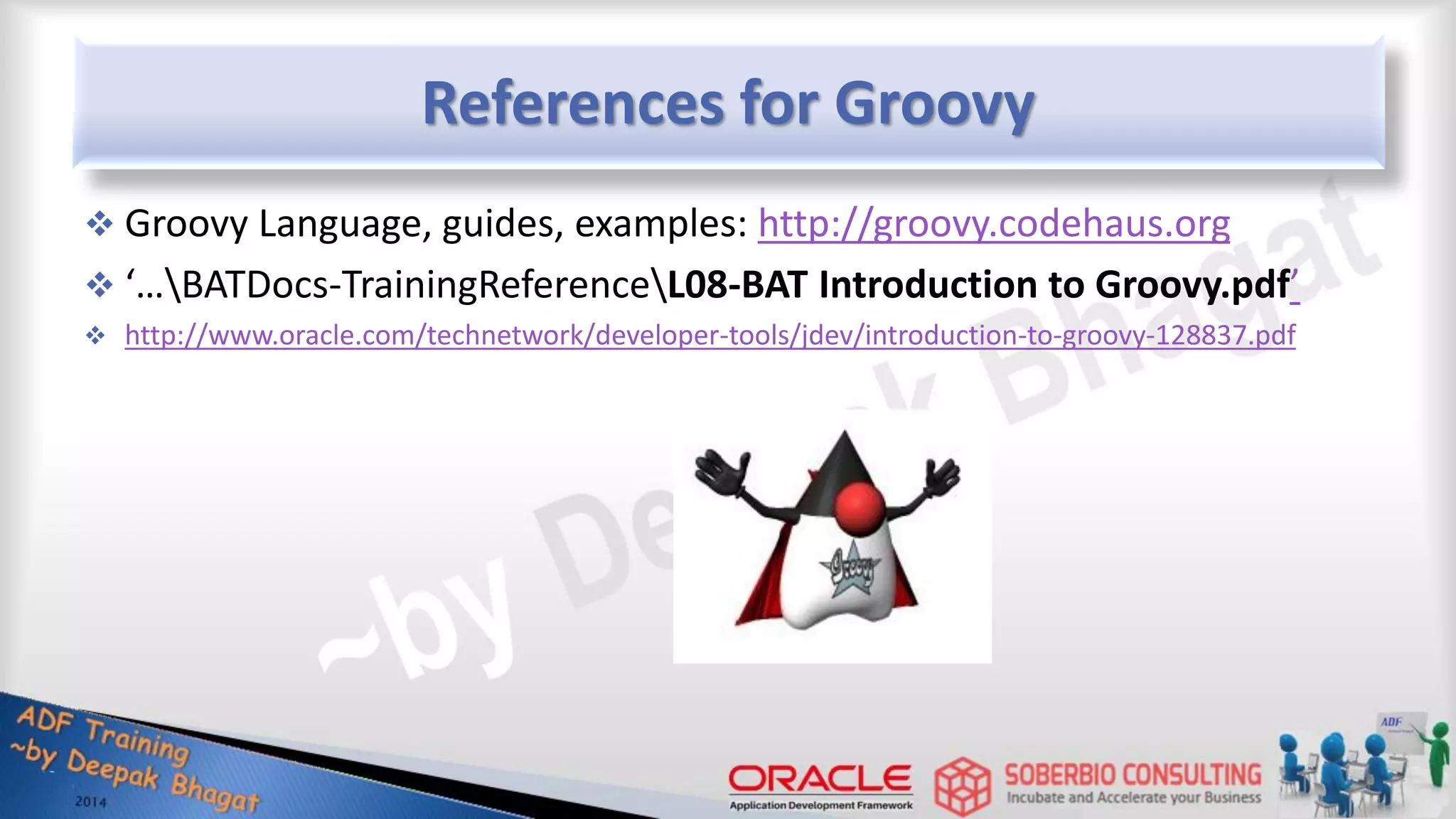 References for Groovy  Groovy Language, guides, examples: http://groovy.codehaus.org  ‘…BATDocs-TrainingReferenceL08-BAT Introduction to Groovy.pdf’  http://www.oracle.com/technetwork/developer-tools/jdev/introduction-to-groovy-128837.pdf 