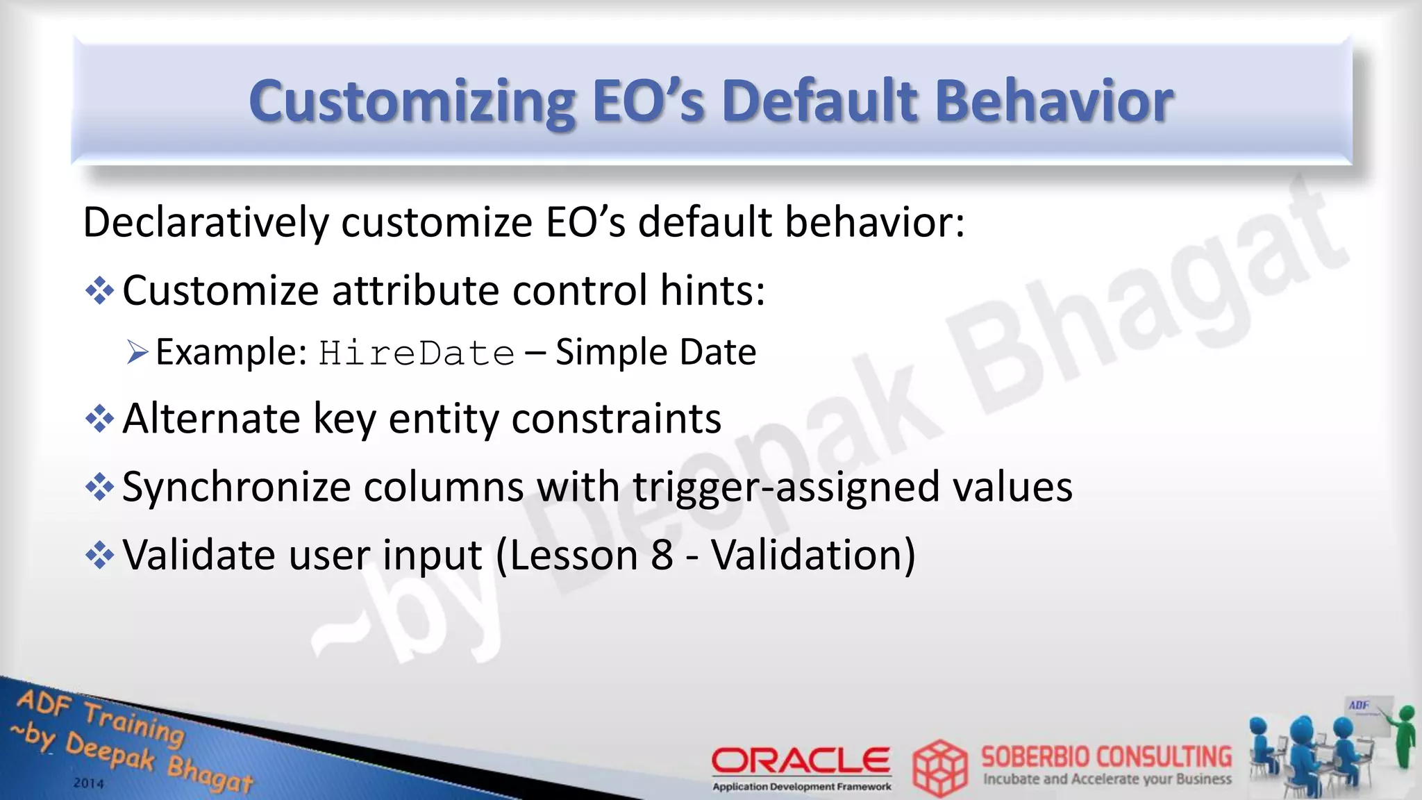 Customizing EO’s Default Behavior Declaratively customize EO’s default behavior: Customize attribute control hints: Example: HireDate – Simple Date Alternate key entity constraints Synchronize columns with trigger-assigned values Validate user input (Lesson 8 - Validation) 