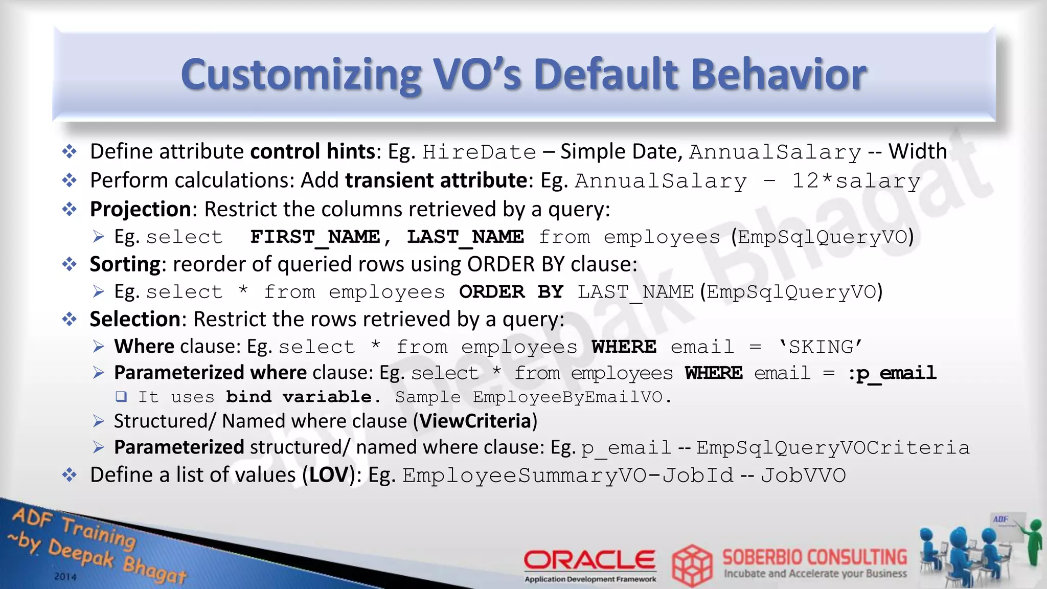 Customizing VO’s Default Behavior  Define attribute control hints: Eg. HireDate – Simple Date, AnnualSalary -- Width  Perform calculations: Add transient attribute: Eg. AnnualSalary – 12*salary  Projection: Restrict the columns retrieved by a query:  Eg. select FIRST_NAME, LAST_NAME from employees (EmpSqlQueryVO)  Sorting: reorder of queried rows using ORDER BY clause:  Eg. select * from employees ORDER BY LAST_NAME (EmpSqlQueryVO)  Selection: Restrict the rows retrieved by a query:  Where clause: Eg. select * from employees WHERE email = ‘SKING’  Parameterized where clause: Eg. select * from employees WHERE email = :p_email  It uses bind variable. Sample EmployeeByEmailVO.  Structured/ Named where clause (ViewCriteria)  Parameterized structured/ named where clause: Eg. p_email -- EmpSqlQueryVOCriteria  Define a list of values (LOV): Eg. EmployeeSummaryVO-JobId -- JobVVO 