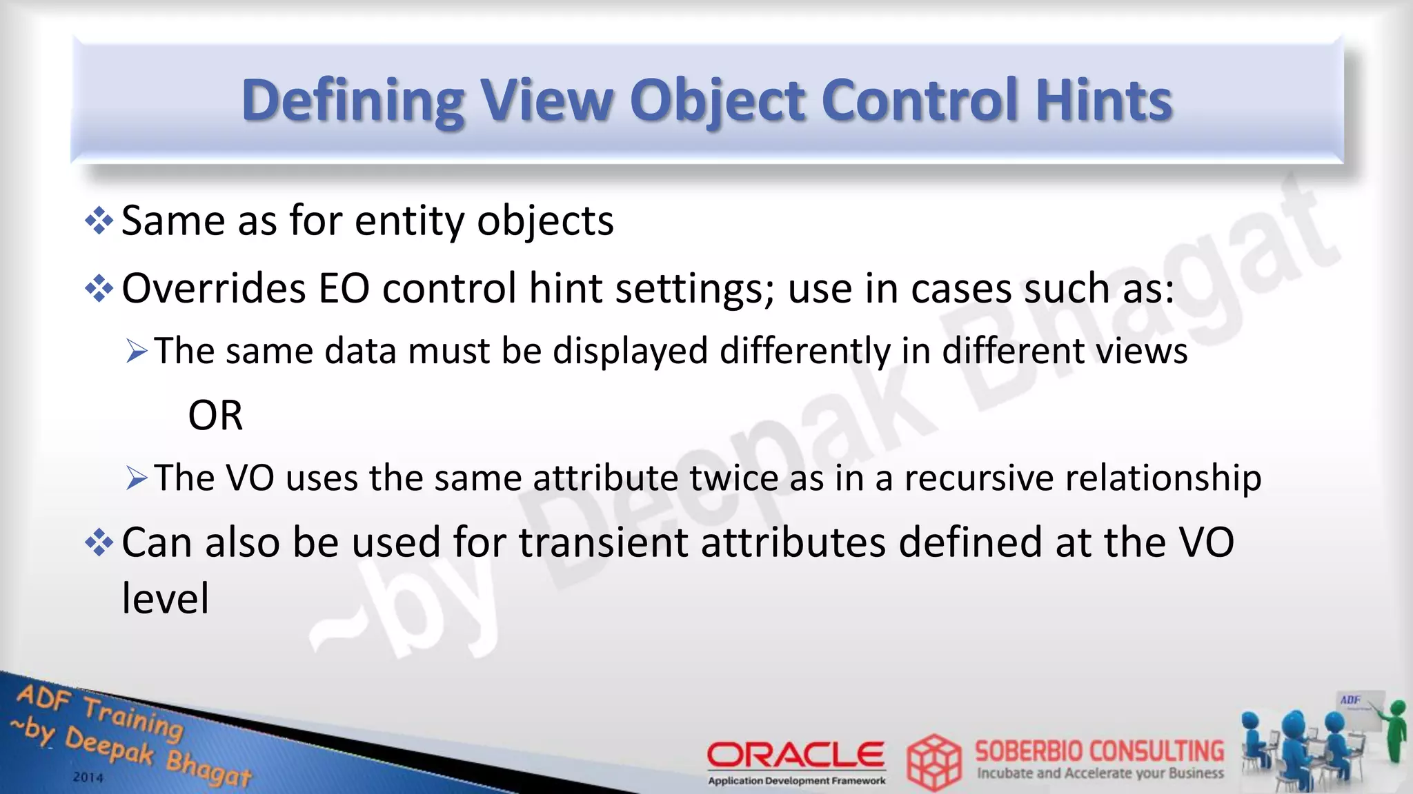 Defining View Object Control Hints Same as for entity objects Overrides EO control hint settings; use in cases such as: The same data must be displayed differently in different views OR The VO uses the same attribute twice as in a recursive relationship Can also be used for transient attributes defined at the VO level 