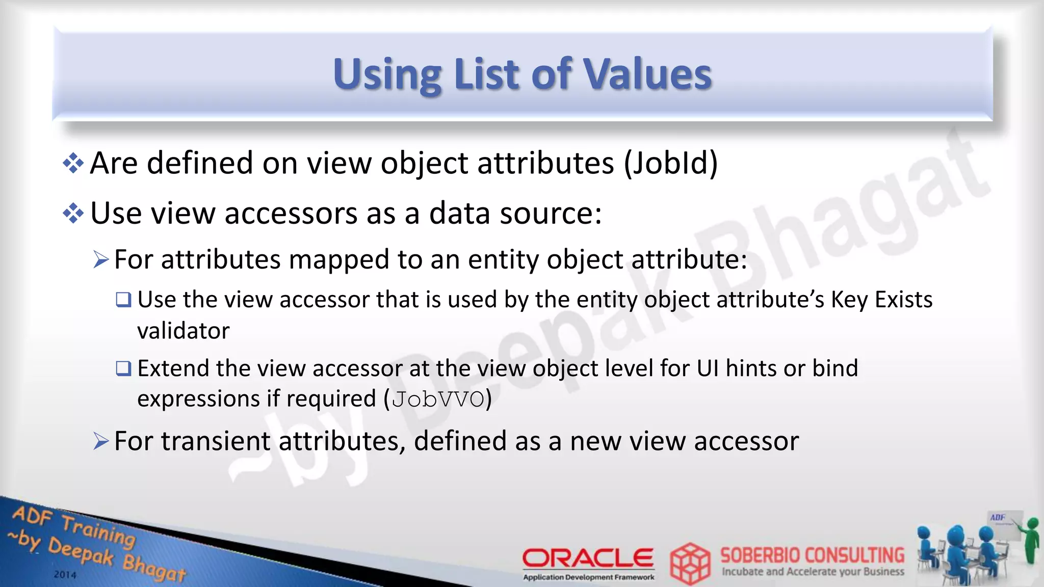 Using List of Values Are defined on view object attributes (JobId) Use view accessors as a data source: For attributes mapped to an entity object attribute:  Use the view accessor that is used by the entity object attribute’s Key Exists validator  Extend the view accessor at the view object level for UI hints or bind expressions if required (JobVVO) For transient attributes, defined as a new view accessor 