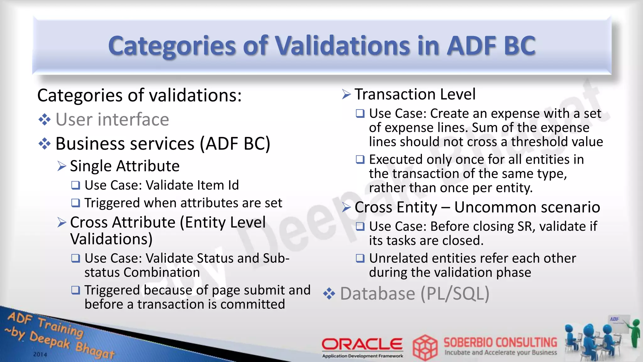Categories of Validations in ADF BC Categories of validations:  User interface  Business services (ADF BC) Single Attribute  Use Case: Validate Item Id  Triggered when attributes are set Cross Attribute (Entity Level Validations)  Use Case: Validate Status and Sub- status Combination  Triggered because of page submit and before a transaction is committed Transaction Level  Use Case: Create an expense with a set of expense lines. Sum of the expense lines should not cross a threshold value  Executed only once for all entities in the transaction of the same type, rather than once per entity. Cross Entity – Uncommon scenario  Use Case: Before closing SR, validate if its tasks are closed.  Unrelated entities refer each other during the validation phase  Database (PL/SQL) 