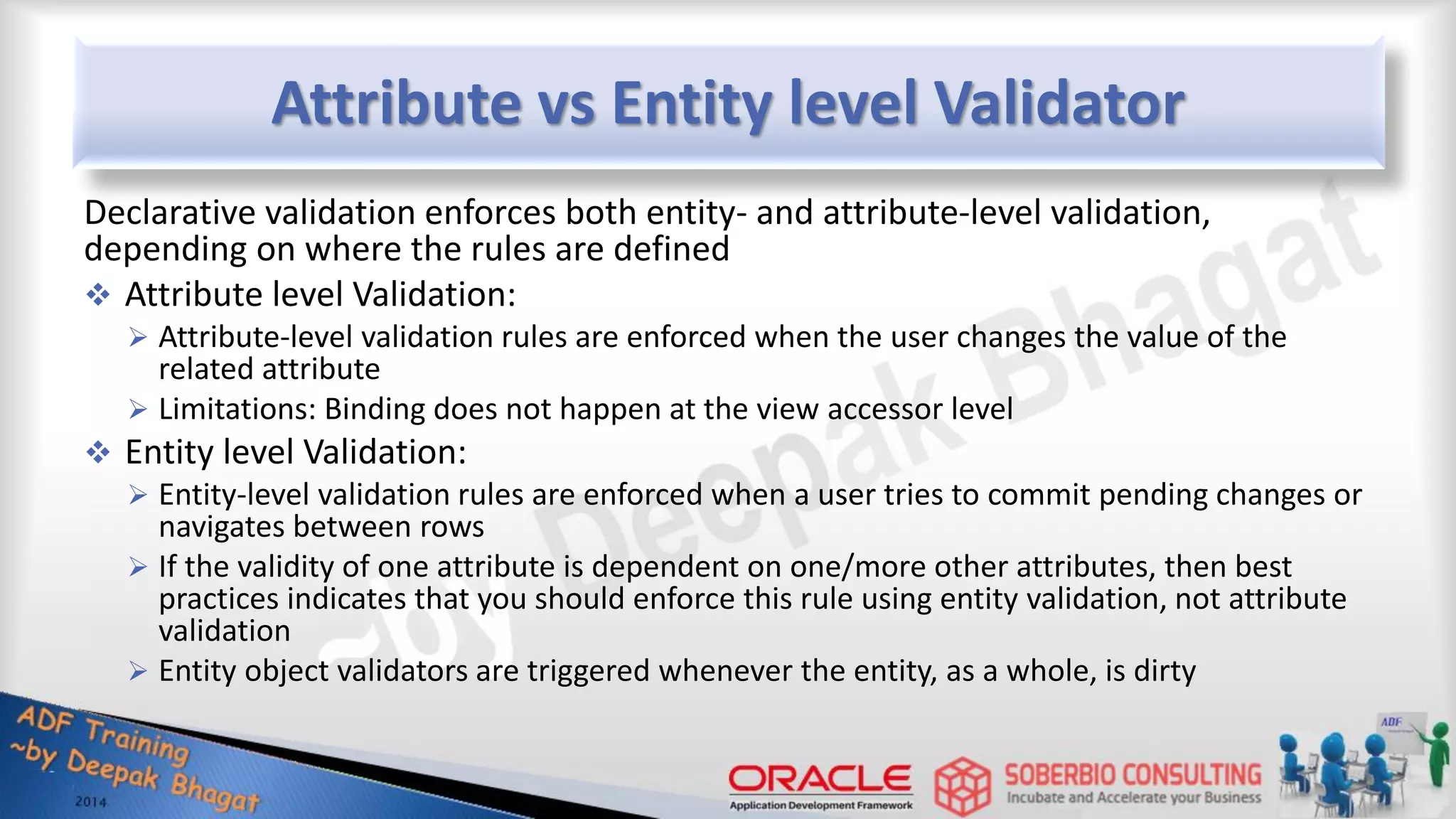 Attribute vs Entity level Validator Declarative validation enforces both entity- and attribute-level validation, depending on where the rules are defined  Attribute level Validation:  Attribute-level validation rules are enforced when the user changes the value of the related attribute  Limitations: Binding does not happen at the view accessor level  Entity level Validation:  Entity-level validation rules are enforced when a user tries to commit pending changes or navigates between rows  If the validity of one attribute is dependent on one/more other attributes, then best practices indicates that you should enforce this rule using entity validation, not attribute validation  Entity object validators are triggered whenever the entity, as a whole, is dirty 
