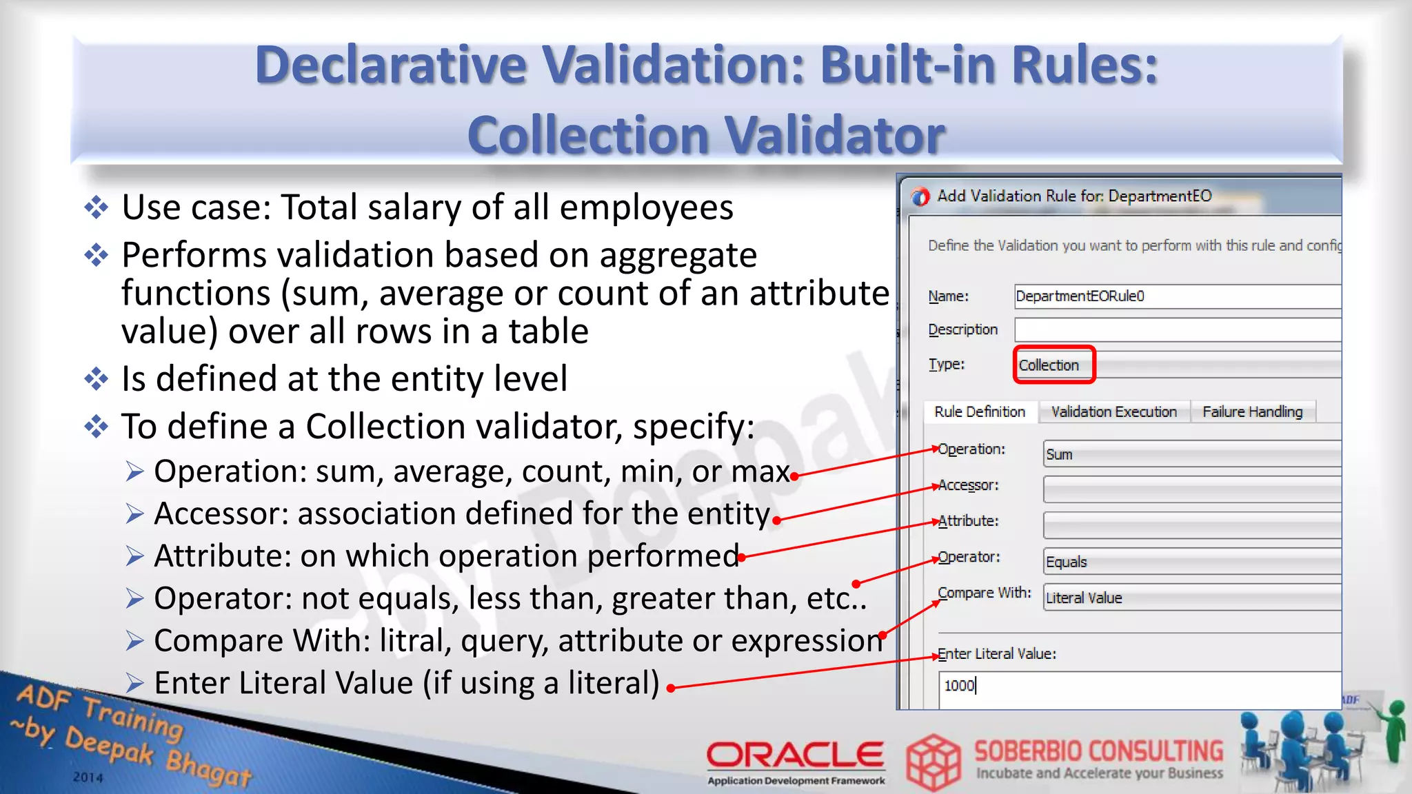 Declarative Validation: Built-in Rules: Collection Validator  Use case: Total salary of all employees  Performs validation based on aggregate functions (sum, average or count of an attribute value) over all rows in a table  Is defined at the entity level  To define a Collection validator, specify:  Operation: sum, average, count, min, or max  Accessor: association defined for the entity  Attribute: on which operation performed  Operator: not equals, less than, greater than, etc..  Compare With: litral, query, attribute or expression  Enter Literal Value (if using a literal) 