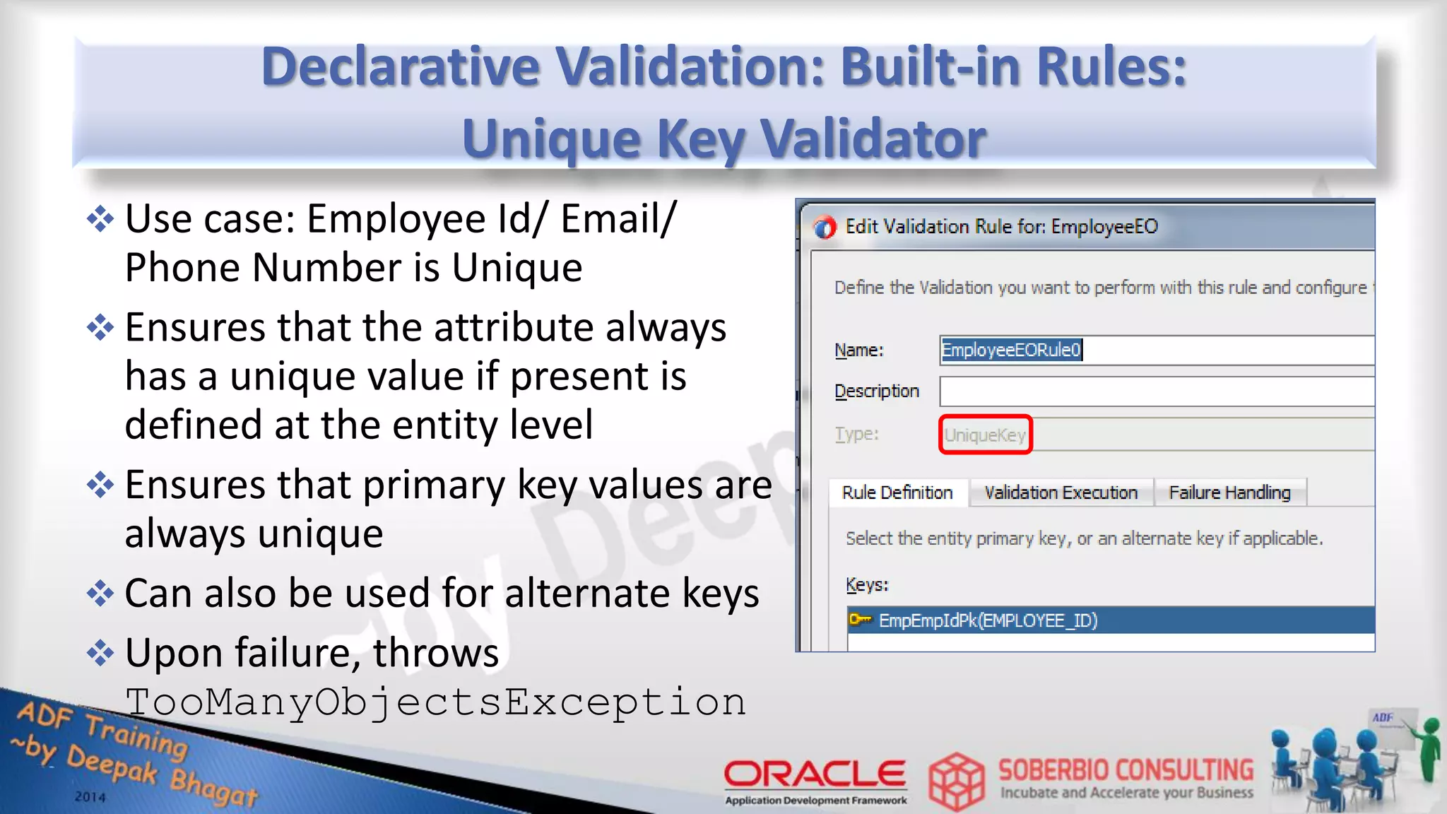 Declarative Validation: Built-in Rules: Unique Key Validator  Use case: Employee Id/ Email/ Phone Number is Unique  Ensures that the attribute always has a unique value if present is defined at the entity level  Ensures that primary key values are always unique  Can also be used for alternate keys  Upon failure, throws TooManyObjectsException 
