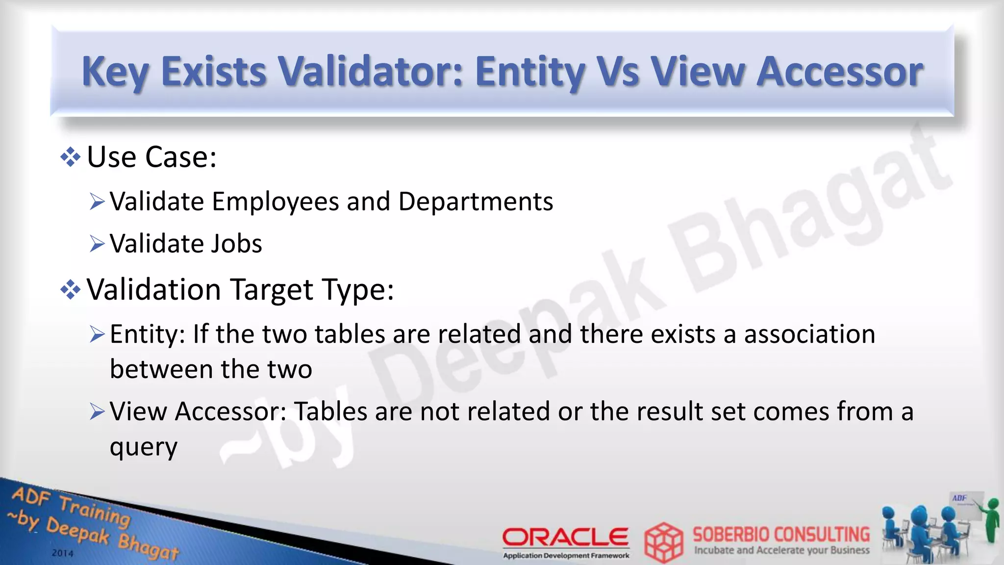 Key Exists Validator: Entity Vs View Accessor Use Case: Validate Employees and Departments Validate Jobs Validation Target Type: Entity: If the two tables are related and there exists a association between the two View Accessor: Tables are not related or the result set comes from a query 