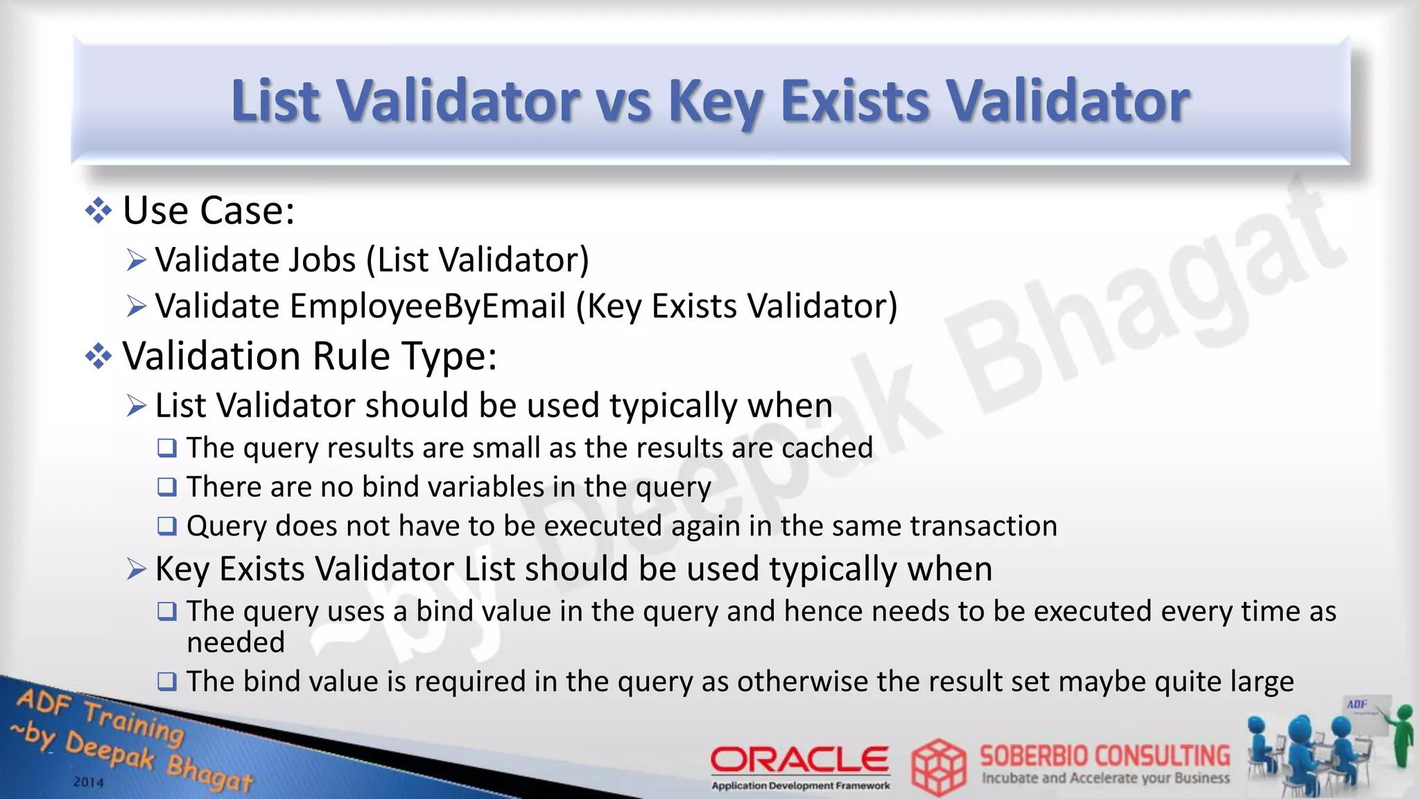 List Validator vs Key Exists Validator  Use Case: Validate Jobs (List Validator) Validate EmployeeByEmail (Key Exists Validator)  Validation Rule Type: List Validator should be used typically when  The query results are small as the results are cached  There are no bind variables in the query  Query does not have to be executed again in the same transaction Key Exists Validator List should be used typically when  The query uses a bind value in the query and hence needs to be executed every time as needed  The bind value is required in the query as otherwise the result set maybe quite large 