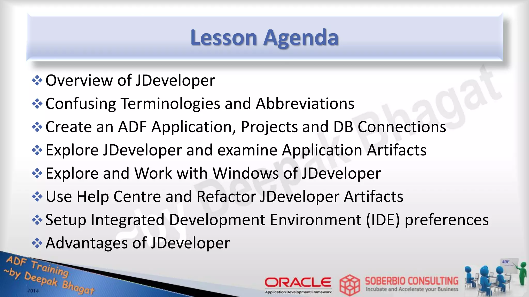 Lesson Agenda Overview of JDeveloper Confusing Terminologies and Abbreviations Create an ADF Application, Projects and DB Connections Explore JDeveloper and examine Application Artifacts Explore and Work with Windows of JDeveloper Use Help Centre and Refactor JDeveloper Artifacts Setup Integrated Development Environment (IDE) preferences Advantages of JDeveloper 