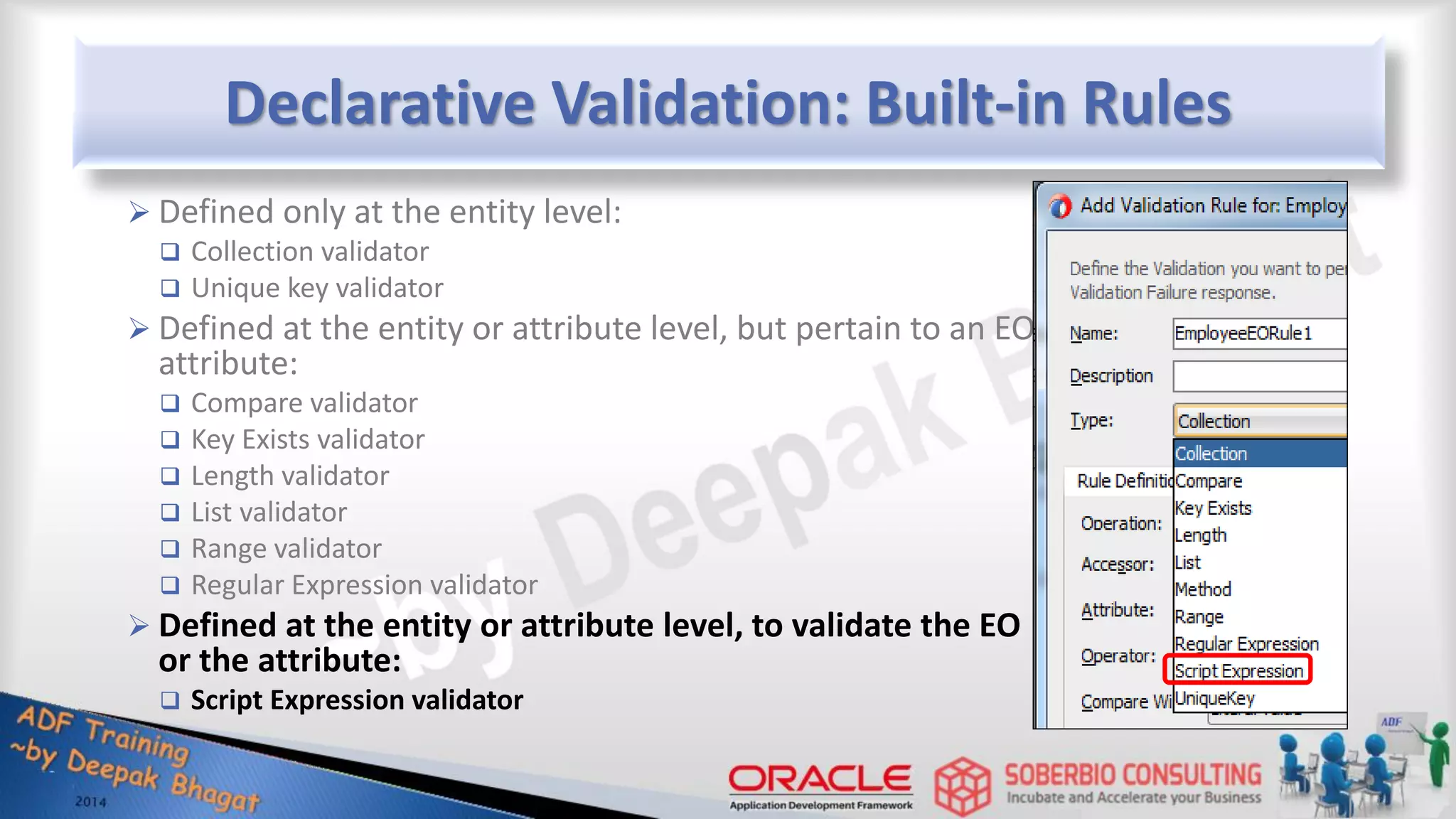 Declarative Validation: Built-in Rules  Defined only at the entity level:  Collection validator  Unique key validator  Defined at the entity or attribute level, but pertain to an EO attribute:  Compare validator  Key Exists validator  Length validator  List validator  Range validator  Regular Expression validator  Defined at the entity or attribute level, to validate the EO or the attribute:  Script Expression validator 