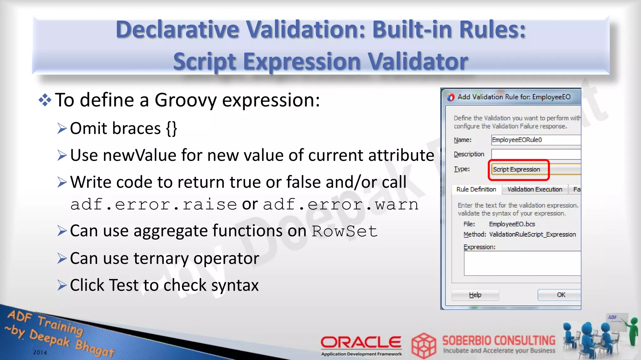 Declarative Validation: Built-in Rules: Script Expression Validator To define a Groovy expression: Omit braces {} Use newValue for new value of current attribute Write code to return true or false and/or call adf.error.raise or adf.error.warn Can use aggregate functions on RowSet Can use ternary operator Click Test to check syntax 