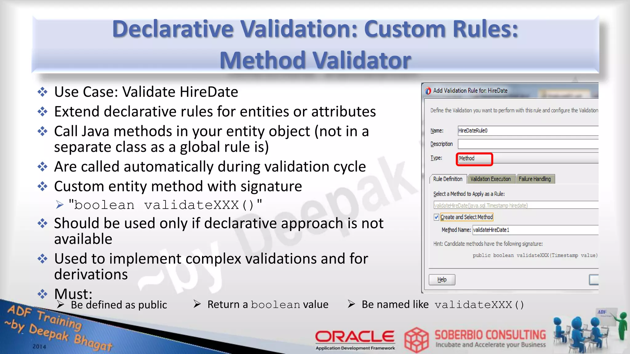 Declarative Validation: Custom Rules: Method Validator  Use Case: Validate HireDate  Extend declarative rules for entities or attributes  Call Java methods in your entity object (not in a separate class as a global rule is)  Are called automatically during validation cycle  Custom entity method with signature  "boolean validateXXX()"  Should be used only if declarative approach is not available  Used to implement complex validations and for derivations  Must:  Be defined as public  Return a boolean value  Be named like validateXXX() 