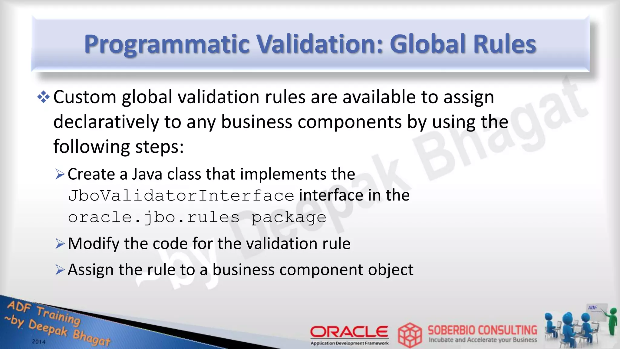 Programmatic Validation: Global Rules Custom global validation rules are available to assign declaratively to any business components by using the following steps: Create a Java class that implements the JboValidatorInterface interface in the oracle.jbo.rules package Modify the code for the validation rule Assign the rule to a business component object 
