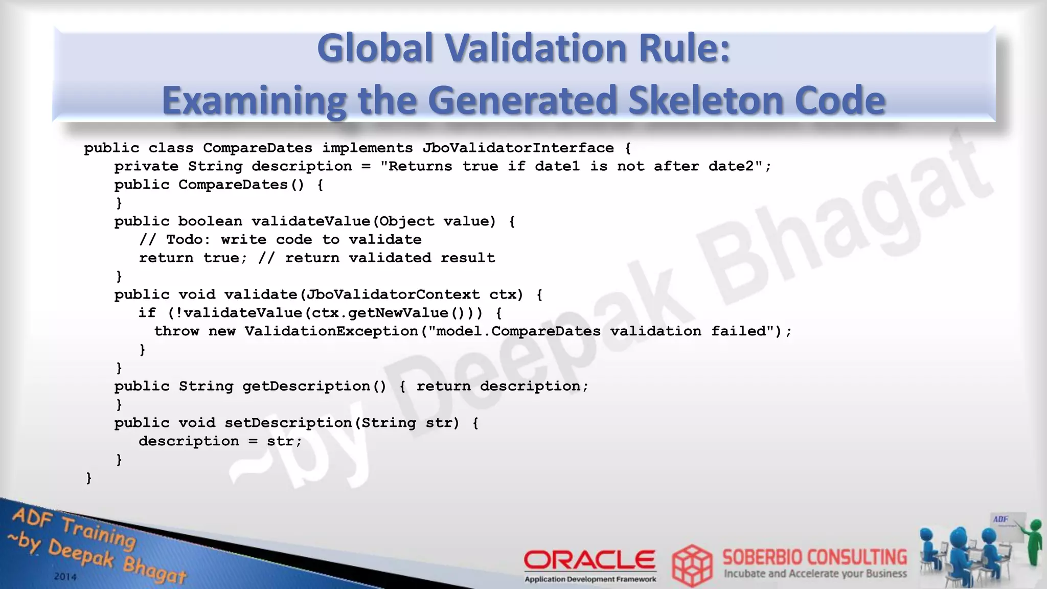 Global Validation Rule: Examining the Generated Skeleton Code public class CompareDates implements JboValidatorInterface { private String description = "Returns true if date1 is not after date2"; public CompareDates() { } public boolean validateValue(Object value) { // Todo: write code to validate return true; // return validated result } public void validate(JboValidatorContext ctx) { if (!validateValue(ctx.getNewValue())) { throw new ValidationException("model.CompareDates validation failed"); } } public String getDescription() { return description; } public void setDescription(String str) { description = str; } } 
