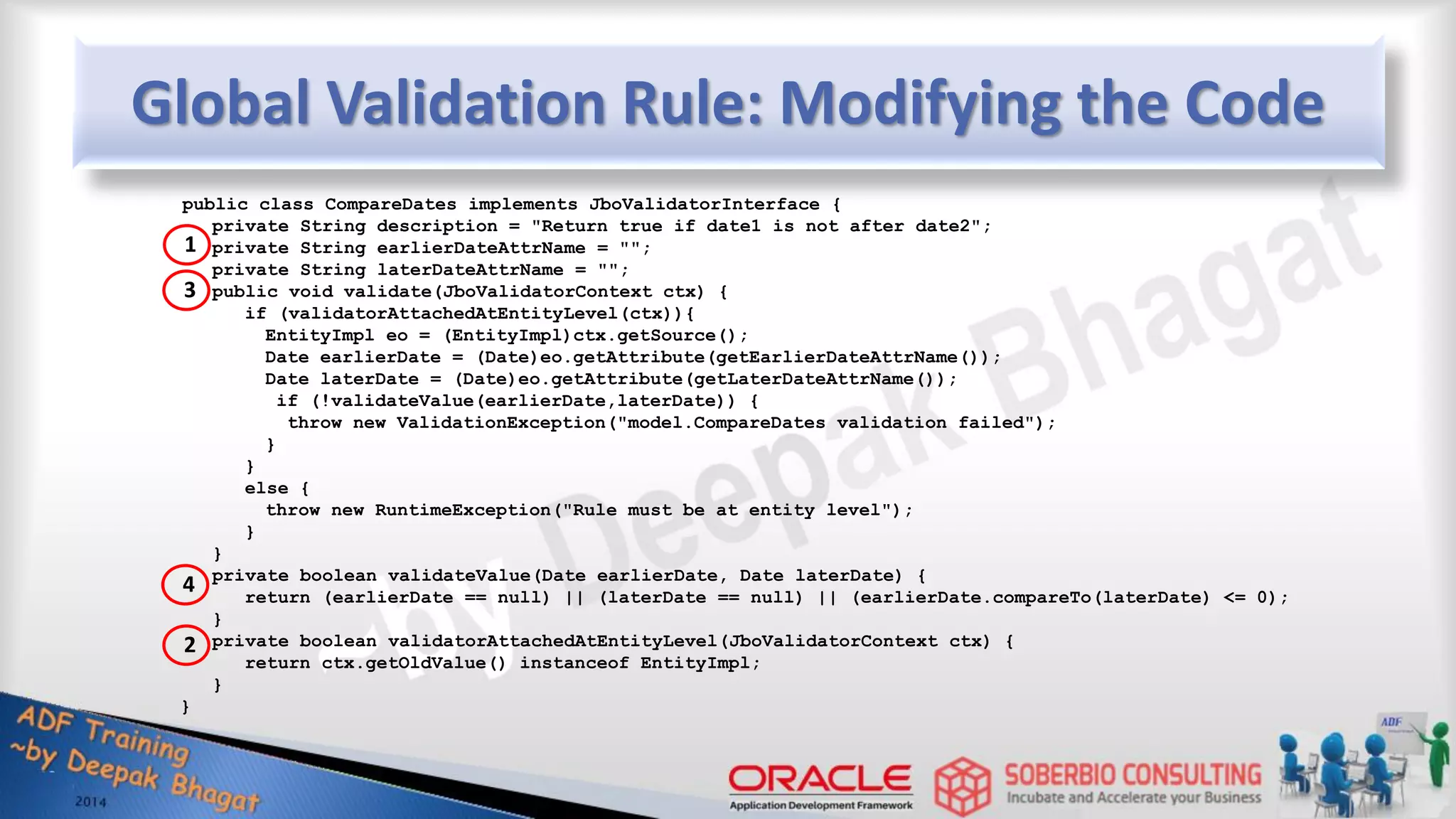 Global Validation Rule: Modifying the Code public class CompareDates implements JboValidatorInterface { private String description = "Return true if date1 is not after date2"; private String earlierDateAttrName = ""; private String laterDateAttrName = ""; public void validate(JboValidatorContext ctx) { if (validatorAttachedAtEntityLevel(ctx)){ EntityImpl eo = (EntityImpl)ctx.getSource(); Date earlierDate = (Date)eo.getAttribute(getEarlierDateAttrName()); Date laterDate = (Date)eo.getAttribute(getLaterDateAttrName()); if (!validateValue(earlierDate,laterDate)) { throw new ValidationException("model.CompareDates validation failed"); } } else { throw new RuntimeException("Rule must be at entity level"); } } private boolean validateValue(Date earlierDate, Date laterDate) { return (earlierDate == null) || (laterDate == null) || (earlierDate.compareTo(laterDate) <= 0); } private boolean validatorAttachedAtEntityLevel(JboValidatorContext ctx) { return ctx.getOldValue() instanceof EntityImpl; } } 1 3 4 2 